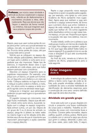 52
Depois, peça que usem outras partes do cor-
po para pintar: como se o pincel estivesse na
cabeça, nos pés, no quadril ou nos cotove-
los. Enuncie várias partes do corpo, até que
o corpo todo será o pincel.
Solicite que se coloquem no espaço de-
finindo relação palco/plateia, determinando
um lugar para a plateia e outro para os jo-
gadores que vão improvisar. Nesse tipo de
exercício, é importante deixar claro o que
se pretende em cada etapa, para que todos
possam participar com consciência.
Descreva um espaço imaginário para os
jogadores improvisarem. Por exemplo, uma
praça com um banco, um poste com luminá-
ria, um laguinho com chafariz e um mato ao
fundo. Coloque cadeiras no lugar do banco
e indique no palco onde é o chafariz, o mato,
etc. Um aluno entra no espaço e tenta ocu-
pá-lo agindo como se estivesse nesse lugar.
Instigue-os a imaginar: que personagens
poderiam ocupar esse lugar e o que estariam
fazendo aí.
O jogador começa em movimento, mas
logo ficará imobilizado. Depois que ele esti-
ver imóvel, entra outro aluno, buscando re-
lação com o colega no espaço imaginário.
Após entram outros, um por vez. Depois de
um grupo de 5 ou 6 alunos ter entrado no
espaço, pergunte à plateia se todos estão
no mesmo lugar e se há relação entre eles.
Lembre seus alunos de que é importante que
improvisem personagens e ações coerentes
com o espaço descrito.
Repita o jogo propondo novos espaços
imaginários a serem ocupados pelos jogado-
res: por exemplo, uma igreja ou uma praia
(Caderno do Aluno apresenta mais suges-
tões). Agora peça que realizem o jogo sem
combinar o espaço anteriormente, de forma
que o primeiro aluno que entrar instalará o
espaço de cada rodada, de acordo com as
ações que realizar ali. Os outros jogadores
serão desafiados a entrar e a agir nesse mes-
mo espaço, um por vez. Proponha que agora
a ocupação não seja mais estática, mas em
movimento.
A cada rodada, avalie com a plateia o que
cada grupo mostrou em termos de criação de
um lugar. Aos colegas que assistem, pergun-
te: Em que lugar eles estão? Estão todos no
mesmo espaço? A ocupação é rica no uso de
níveis e direções? O que está acontecendo
nesta imagem?
Ao final da aula, remeta-os à leitura do
Caderno do Aluno, preparando-se para a
aula seguinte.
A etimologia da palavra teatro, do grego,
define o teatro como lugar de onde se vê.
Esta aula propõe atividades voltadas à vi-
sualidade da cena e envolve habilidade de
identificação de elementos essenciais para
a construção de uma cena: cenário definido
pelo jogo de cena dos atuantes.
Atividade em grande grupo
Inicie esta aula com o grupo disposto em
círculo e proponha uma breve mobilização
do corpo para o trabalho. Trabalhe as arti-
culações do corpo com movimentos leves e
circulares. Comece pelos tornozelos, depois
joelhos, quadril, ombros, pulsos. Atente para
o cuidado com a cervical e peça aos alunos
que girem a cabeça, deixando o peso cair,
por duas vezes, para cada lado. A seguir,
Professor, use música nessa atividade e
estimule os alunos a explorarem o espaço
todo, valendo-se de deslocamentos e
movimentos circulares e retos, alter-
nadamente. Peça aos alunos que não
façam o exercício de forma mental
ou imitativa, mas que imaginem que
seus próprios corpos são pincéis.
Criar imagens
(Aula 2)
 