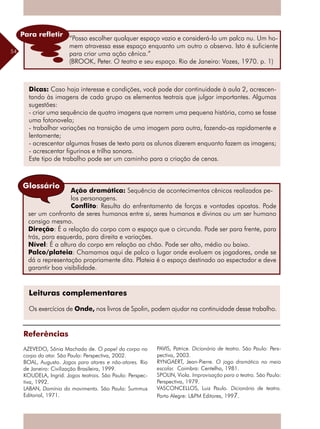 54
Dicas: Caso haja interesse e condições, você pode dar continuidade à aula 2, acrescen-
tando às imagens de cada grupo os elementos teatrais que julgar importantes. Algumas
sugestões:
- criar uma sequência de quatro imagens que narrem uma pequena história, como se fosse
uma fotonovela;
- trabalhar variações na transição de uma imagem para outra, fazendo-as rapidamente e
lentamente;
- acrescentar algumas frases de texto para os alunos dizerem enquanto fazem as imagens;
- acrescentar figurinos e trilha sonora.
Este tipo de trabalho pode ser um caminho para a criação de cenas.
Ação dramática: Sequência de acontecimentos cênicos realizados pe-
los personagens.
Conflito: Resulta do enfrentamento de forças e vontades opostas. Pode
ser um confronto de seres humanos entre si, seres humanos e divinos ou um ser humano
consigo mesmo.
Direção: É a relação do corpo com o espaço que o circunda. Pode ser para frente, para
trás, para esquerda, para direita e variações.
Nível: É a altura do corpo em relação ao chão. Pode ser alto, médio ou baixo.
Palco/plateia: Chamamos aqui de palco o lugar onde evoluem os jogadores, onde se
dá a representação propriamente dita. Plateia é o espaço destinado ao espectador e deve
garantir boa visibilidade.
Leituras complementares
Os exercícios de Onde, nos livros de Spolin, podem ajudar na continuidade desse trabalho.
Referências
AZEVEDO, Sônia Machado de. O papel do corpo no
corpo do ator. São Paulo: Perspectiva, 2002.
BOAL, Augusto. Jogos para atores e não-atores. Rio
de Janeiro: Civilização Brasileira, 1999.
KOUDELA, Ingrid. Jogos teatrais. São Paulo: Perspec-
tiva, 1992.
LABAN, Domínio do movimento. São Paulo: Summus
Editorial, 1971.
Glossário
PAVIS, Patrice. Dicionário de teatro. São Paulo: Pers-
pectiva, 2003.
RYNGAERT, Jean-Pierre. O jogo dramático no meio
escolar. Coimbra: Centelha, 1981.
SPOLIN, Viola. Improvisação para o teatro. São Paulo:
Perspectiva, 1979.
VASCONCELLOS, Luiz Paulo. Dicionário de teatro.
Porto Alegre: L&PM Editores, 1997.
“Posso escolher qualquer espaço vazio e considerá-lo um palco nu. Um ho-
mem atravessa esse espaço enquanto um outro o observa. Isto é suficiente
para criar uma ação cênica.”
(BROOK, Peter. O teatro e seu espaço. Rio de Janeiro: Vozes, 1970. p. 1)
Para refletir
 
