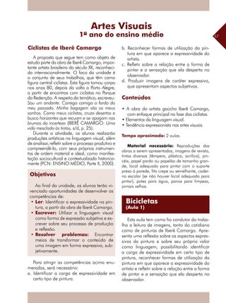 57
A proposta que segue tem como objeto de
estudo parte da obra de Iberê Camargo, impor-
tante artista brasileiro do século XX, reconheci-
do internacionalmente. O foco da unidade é
o conjunto de seus trabalhos, que têm como
figura central ciclistas. Esta figura tomou corpo
nos anos 80, depois da volta a Porto Alegre,
a partir de encontros com ciclistas no Parque
da Redenção. A respeito da temática, escreveu:
Sou um andante. Carrego comigo o fardo do
meu passado. Minha bagagem são os meus
sonhos. Como meus ciclistas, cruzo desertos e
busco horizontes que recuam e se apagam nas
brumas da incerteza (IBERÊ CAMARGO: Uma
vida mesclada às tintas, s/d, p. 25).
Durante a atividade, os alunos realizarão
produções artísticas na linguagem visual, além
de analisar, refletir sobre o processo produtivo e
compreendê-lo, com seus próprios instrumen-
tos de ordem material e ideal, como manifes-
tação sociocultural e contextualizada historica-
mente (PCN: ENSINO MÉDIO, Parte II, 2000).
Habilidades
Para atingir as competências acima enu-
meradas, será necessário:
a. Identificar a carga de expressividade em
certo tipo de pintura.
b. Reconhecer formas de utilização da pin-
tura em que aparece a expressividade do
artista.
c. Refletir sobre a relação entre a forma de
pintar e a sensação que ela desperta no
observador.
d. Produzir imagens de caráter expressivo,
que apresentam aspectos subjetivos.
Conteúdos
• A obra do artista gaúcho Iberê Camargo,
com enfoque principal na fase dos ciclistas.
• Elementos da linguagem visual.
• Tendência expressionista nas artes visuais.
Tempo aproximado: 2 aulas.
Material necessário: Reproduções das
obras a serem apresentadas, imagens de revista,
tintas diversas (têmpera, plástica, acrílica), pin-
céis, papel pardo ou papelão de tamanho gran-
de, local adequado para pintar com o suporte
preso à parede, fita crepe ou semelhante, cader-
no escolar (se não houver local adequado para
pintar), potes para água, panos para limpeza,
jornais velhos.
Esta aula tem como fio condutor do traba-
lho a leitura de imagens, tanto do cotidiano
como de pinturas de Iberê Camargo. Apre-
senta uma reflexão sobre os aspectos expres-
sivos da pintura e sobre seu próprio valor
como linguagem, possibilitando identificar
a carga de expressividade em certo tipo de
pintura, reconhecer formas de utilização da
pintura em que aparece a expressividade do
artista e refletir sobre a relação entre a forma
de pintar e a sensação que ela desperta no
observador.
Artes Visuais
1º ano do ensino médio
Ciclistas de Iberê Camargo
Bicicletas
(Aula 1)
Objetivos
Ao final da unidade, os alunos terão vi-
venciado oportunidades de desenvolver as
competências de:
•	Ler: Identificar a expressividade na pin-
tura, a partir da obra de Iberê Camargo.
•	Escrever: Utilizar a linguagem visual
como forma de expressão subjetiva e es-
crever sobre seu processo de produção
e reflexão.
•	Resolver problemas: Encontrar
meios de transformar o conteúdo de
uma imagem em forma expressiva, sub-
jetivamente.
 