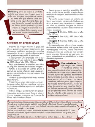 58
Atividade em grande grupo
Exponha as imagens trazidas e peça aos
alunos que comentem sobre as sensações que
as imagens produzem: sentimentos, emoções
despertadas. Anote no quadro algumas pala-
vras que forem associadas às sensações.
A seguir, mostre uma ampliação com os alu-
nos da Imagem 1, do caderno do aluno: Ciclis-
ta, 1988, óleo s/ tela, 200 x 236 cm.
Peça que observem e escrevam, em silên-
cio, algumas palavras associadas à imagem.
Retome a discussão em grande grupo e
estimule os alunos a falarem sobre suas sen-
sações, comparando-as com as imagens dos
jornais e revistas.
Anote no quadro as palavras deles, ao lado
das anteriores.
Proponha que leiam e comentem, em gran-
de grupo, a fala de Iberê, constante na intro-
dução desta unidade e reproduzida no Cader-
no do Aluno.
Indique a seguir que se reúnam em peque-
nos grupos, por proximidade física, e respon-
dam às questões propostas no Caderno do
Aluno, socializando-as depois.
Espera-se que o exercício possibilite dife-
rentes produções de sentido a partir da ob-
servação da imagem, relacionando-a à fala
do artista.
Apresente outras imagens de ciclistas de
Iberê, que também constam do Caderno do
Aluno, e peça que as comentem e comparem-
nas com as primeiras imagens de revistas,
problematizando a questão das diferentes for-
mas de expressão.
Imagem 2: Ciclistas, 1990, óleo s/ tela,
200 x 155 cm.
Imagem 3: Sem título, 1991, óleo s/ tela,
40 x 57 cm.
Imagem 4: Ciclistas, 1989, óleo s/ tela,
180 x 213 cm.
Apresente algumas informações a respeito
da corrente expressionista, que aparece nas
manifestações artísticas, como movimento
datado, do início do século XX, mas também
como uma das formas de se fazer arte, em
que a expressão da subjetividade do artista é
elemento importante.
Expressionismo: Termo
que designa uma corrente
ou tendência artística, na
qual a subjetividade do artista tem papel pre-
ponderante, sendo que a ação poética se de-
senvolve a partir da expressão de elementos
da interioridade do artista. Esta se manifesta
quase sempre de forma intensa, com uso de
cores fortes, deformação da figura e rejeição
da imitação de formas naturais. A ação do
artista fica visível em seus trabalhos. Esta for-
ma de fazer arte se configura numa tendên-
cia que perpassa vários períodos da história
da arte, estando ainda presente em muitas
poéticas contemporâneas.
Glossário
Professor, antes de iniciar a unidade,
solicite aos alunos que tragam para a
aula uma imagem fotográfica de revista
ou jornal em que apareça uma bici-
cleta e uma figura humana. Pode ser
uma fotografia pessoal, com bicicle-
ta. Se isso não for possível, faça você
mesmo a seleção de diferentes ima-
gens ou disponibilize revistas onde
os alunos possam encontrá-las.
Apresente outros artistas expressionistas, como Edvard Munch, Franz Marc, Chaim Soutine, Egon
Schiele e os brasileiros Anita Malfatti, Lasar Segall e Flávio de Carvalho, estabelecendo
comparações. Procure relacionar a obra de Iberê com artistas expressionistas brasileiros
da primeira metade do século XX.
Estude, com os alunos, tanto o movimento expressionista do início do século XX como
também as correntes expressionistas europeias e norte-americanas do pós-guerra, nos
anos 40 e 50.
Analise possibilidades de relação também com a pintura dos anos 80 no Brasil.
 