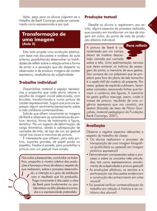 59
Após, peça para os alunos julgarem se o
trabalho de Iberê Camargo pode ser caracte-
rizado como expressionista e por quê.
Esta aula propõe uma produção plástica,
com base nas discussões e análises da aula
anterior, possibilitando desenvolver as habili-
dades de refletir sobre a relação entre a forma
de pintar e a sensação que ela desperta no
observador e de produzir imagens de caráter
expressivo, reveladoras da subjetividade.
Trabalho individual
Disponibilize material e espaço necessá-
rios e proponha que cada aluno retome a
escolha da imagem inicial selecionada, com
bicicleta, transformando-a numa pintura de
caráter expressionista. Sugira que procure ex-
pressar algum sentimento/pensamento sobre
a vida cotidiana contemporânea.
Solicite que olhem novamente as imagens
de Iberê e observem as características da pin-
tura: técnica, forma de tratamento à figura,
temática. Há um aspecto de deformação, de
carga dramática, aliado à sobreposição de
camadas de tinta, ao tipo de cor, ao gestual
visível nos riscos e manchas da pintura.
É interessante que utilizem, para esta pin-
tura, suportes grandes, de papel pardo ou
papelão, fixados à parede, para possibilitar a
pintura com um gestual mais amplo.
Produção textual
Desafie os alunos a registrarem, por es-
crito, alguns aspectos do processo realizado,
que consistiu em transformar um tipo de ima-
gem em outro, do ponto de vista da produ-
ção plástica individual.
Avaliação
Observe e registre aspectos relevantes a
respeito do trabalho da classe:
• Os alunos realizaram o processo de
transposição de uma imagem fotográfi-
ca (publicitária ou pessoal) em imagem
pictórica expressiva?
• Demonstraram compreensão sobre o pro-
cesso e sobre os conceitos nele articula-
dos, tais como expressionismo, envolvi-
mento da subjetividade e pintura gestual?
• As produções plásticas, as escritas e a
participação nas discussões evidenciam
a construção de conhecimento em artes
visuais?
• Foi possível verificar contextualização do
trabalho em relação à história e ao co-
tidiano dos alunos?
Transformação de
uma imagem
(Aula 2)
Nas aulas subsequentes, concluídos os traba-
lhos, proponha a mostra coletiva das produ-
ções e favoreça a troca de ideias a respeito do
que realizaram, sobre o processo desenvolvi-
do, a intenção e o grau de satisfação
com o resultado que foi produzido.
Traga novamente à discussão a obra
de Iberê para fundamentar ou pro-
blematizar as dificuldades encontra-
das e a expressividade pretendida.
A pintura de Iberê é ca-
racterizada por um campo
denso de matéria deposi-
tada camada por camada
sobre a tela. Uma sedimentação nervosa
que deixa entrever os indícios da passa-
gem do pintor, a memória de seus gestos.
São campos de cor palpáveis que se pro-
jetam para fora do plano da tela tamanho
é o apelo tátil da matéria ali presente. Por
vezes, golpes de espátula subtraem, ferem
estas camadas, escavando linhas que for-
mam o contorno das figuras. A memória
do gesto gráfico ressurge, assim, unida à
massa da pintura: resultado de uma ur-
gência expressiva que ora constrói, ora
destrói (Extraído de texto de Flávio Gon-
çalves, material pedagógico da Fundação
Iberê Camargo, 2001).
Para refletir
 