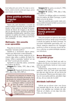 62
local adequado para pintar, fita crepe ou seme-
lhante, caderno escolar, potes para água, panos
para limpeza, jornais velhos.
Nesta aula, será abordado o conceito de
poética pessoal, tomando-se como objeto de
estudo a obra pictórica de Iberê Camargo,
através da leitura de imagens e da discus-
são em grande grupo, quando as principais
habilidades utilizadas serão: identificar traços
pessoais na poética do artista e reconhecer,
pela apreciação da obra, relação entre for-
ma e conteúdo.
Motivação - Um conceito
a ser aprendido
Pergunte aos alunos o que entendem pela
expressão “processo poético”.
Desafie-os a escreverem alguns pensa-
mentos que relacionem a esta expressão.
Depois de algum tempo, pergunte se co-
nhecem algo sobre a poética de Iberê Ca-
margo. Utilize a expressão “poética” em vez
de “obra” (construção de conceito).
Apresente as seguintes obras, constantes
no Caderno do Aluno:
Imagem 1: A idiota, 1991, óleo s/ tela,
155 x 200 cm.
Imagem 2: Crepúsculo da boca do monte,
1991, óleo s/ tela, 200 x 289 cm.
Imagem 3: No vento e na terra II, 1992,
óleo s/ tela, 200 x 283 cm.
Imagem 4: Solidão, 1994, óleo s/ tela,
200 x 400 cm.
Conduza um diálogo sobre as caracterís-
ticas da poética de Iberê Camargo, a partir
deste conjunto de obras.
Algumas questões para ajudar nesta aná-
lise e problematização também se encontram
no Caderno do Aluno.
Esta aula propõe um exercício de criação
pessoal com pintura, tendo como motivação
o estudo da poética de Iberê Camargo. As
principais habilidades exercitadas são: co-
nhecer aspectos específicos da linguagem
pictórica e utilizar os recursos visuais de for-
ma a valorizar as potencialidades expressi-
vas individuais.
Breve discussão
em grande grupo
Apresente a frase de Iberê que está no
Caderno do Aluno e converse com a turma
sobre seu significado, tendo em vista a poé-
tica do artista.
Problematize, perguntando se os alunos
poderiam dizer que cada ação executada
por eles tem algo de seu, de sua forma de
ser e de pensar. Mesmo que não sejam artis-
tas, em suas ações poéticas, percebem algo
de seu, de sua visão de mundo?
Atividade individual
Solicite que os alunos criem uma forma
que expresse algo de seu, de seu modo de
sentir e de perceber seu contexto de vida.
Pode ser um objeto, um ser, algo mais abs-
trato, uma ideia visual.
Uma poética artística
singular
(Aula 1)
1. Programe uma pesquisa na internet, no
laboratório de informática da escola, com
exploração do material disponível no site
da Fundação Iberê Camargo, para que
conheçam melhor o conjunto da
obra do artista – e de sua po-
ética. Site: www.iberecamargo.
org.br.
2. Divida a turma em grupos
para a análise e discussão das
imagens acima.
Criação de uma
forma pessoal
(Aula 2)
 