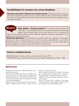 64
Leituras complementares
BECKETT, Wendy. História da Pintura. São Paulo: Ed. Ática, 1997.
OSTROWER, Fayga. Criatividade e Processos de Criação. Petrópolis, RJ: Vozes, 1989.
Ação poética / Processo poético: É o processo de constituição de
uma obra ou manifestação artística, que envolve pesquisa e busca pela
melhor forma de fazer aquilo que se quer fazer em arte. O processo de
feitura de um trabalho artístico envolve aspectos cognitivos, sensitivos, perceptivos e uma
reflexão a partir do próprio fazer.
Elementos pictóricos: São os elementos que fazem parte, que constituem a linguagem
pictórica, ou seja, a pintura, tais como: cor, tinta ou outra materialidade com a qual se
pode fazer pintura, marcas deixadas pelo gesto ao pintar, formas, manchas, efeitos possí-
veis de conseguir com pintura, tudo que envolve o ato de pintar.
Glossário
Referências
Fundação Iberê Camargo. Endereço eletrônico: www.
iberecamargo.org.br
Iberê Camargo: Matéria da Memória. DVDteca Arte
na Escola. Autoria de Olga Egas; coordenação de
Mirian Celeste Martins e Gisa Picosque. São Paulo:
Instituto Arte na Escola, 2006, Documentário em DVD
com encarte pedagógico.
Iberê Camargo: Uma Vida Mesclada às Tintas. Porto
Alegre: Fundação Iberê Camargo, Gerdau, Revista
Aplauso, s/d, Edição Especial.
Iberê Camargo: Um Exercício do Olhar. Porto Ale-
gre: Fundação Iberê Camargo, 2001, material do
Programa Escola, com texto de Flávio Gonçalves.
Instituto Itaú Cultural. Endereço eletrônico: www.itau-
cultural.org.br
Retrato: Um Olhar Além do Tempo. Porto Alegre:
Fundação Iberê Camargo, 2002, material do Pro-
grama Escola, com texto de Blanca Brites.
Possibilidades de conexões com outras disciplinas
Conexão entre Arte e Ciências, de maneira geral: É possível perceber o processo
de criação presente nas Ciências como processo poético? De que forma? O que diferen-
cia o ato de criação artística do ato de criação nas Ciências, de maneira geral, inclusive
nas CIências Exatas?
 
