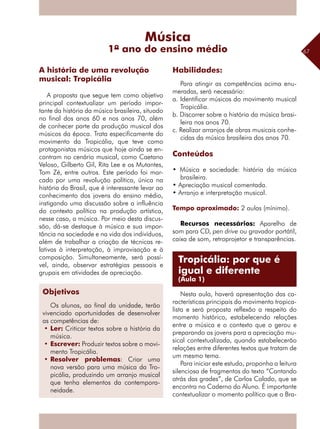 67
A proposta que segue tem como objetivo
principal contextualizar um período impor-
tante da história da música brasileira, situado
no final dos anos 60 e nos anos 70, além
de conhecer parte da produção musical dos
músicos da época. Trata especificamente do
movimento da Tropicália, que teve como
protagonistas músicos que hoje ainda se en-
contram no cenário musical, como Caetano
Veloso, Gilberto Gil, Rita Lee e os Mutantes,
Tom Zé, entre outros. Este período foi mar-
cado por uma revolução política, única na
história do Brasil, que é interessante levar ao
conhecimento dos jovens do ensino médio,
instigando uma discussão sobre a influência
do contexto político na produção artística,
nesse caso, a música. Por meio desta discus-
são, dá-se destaque à música e sua impor-
tância na sociedade e na vida dos ­indivíduos,
além de trabalhar a criação de técnicas re-
lativas à interpretação, à improvisação e à
composição. Simultaneamente, será possí-
vel, ainda, observar estratégias pessoais e
grupais em atividades de apreciação.
Habilidades:
Para atingir as competências acima enu-
meradas, será necessário:
a. Identificar músicos do movimento musical
Tropicália.
b. Discorrer sobre a história da música brasi-
leira nos anos 70.
c. Realizar arranjos de obras musicais conhe-
cidas da música brasileira dos anos 70.
Conteúdos
• Música e sociedade: história da música
brasileira.
• Apreciação musical comentada.
• Arranjo e interpretação musical.
Tempo aproximado: 2 aulas (mínimo).
Recursos necessários: Aparelho de
som para CD, pen drive ou gravador portátil,
caixa de som, retroprojetor e transparências.
Nesta aula, haverá apresentação das ca-
racterísticas principais do movimento tropica-
lista e será proposta reflexão a respeito do
momento histórico, estabelecendo relações
entre a música e o contexto que o gerou e
preparando os jovens para a apreciação mu-
sical contextualizada, quando estabelecerão
relações entre diferentes textos que tratam de
um mesmo tema.
Para iniciar este estudo, proponha a leitura
silenciosa de fragmentos do texto “Cantando
atrás das grades”, de Carlos Calado, que se
encontra no Caderno do Aluno. É importante
contextualizar o momento político que o Bra-
Música
1º ano do ensino médio
A história de uma revolução
musical: Tropicália
Tropicália: por que é
igual e diferente
(Aula 1)
Objetivos
Os alunos, ao final da unidade, terão
vivenciado oportunidades de desenvolver
as competências de:
•	Ler: Criticar textos sobre a história da
música.
•	Escrever: Produzir textos sobre o movi-
mento Tropicália.
•	Resolver problemas: Criar uma
nova versão para uma música da Tro-
picália, produzindo um arranjo musical
que tenha elementos da contempora-
neidade.
 