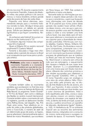 68
sil vivia nos anos 70, durante o aparecimento
do movimento Tropicália. A época da ditadu-
ra militar, dos presos políticos e da censura
marcou a música brasileira, embora grande
parte dos jovens de hoje não saiba disso.
Proponha uma leitura silenciosa, reco-
mendando atenção para o momento histó-
rico narrado no texto. Dê algum tempo para
leitura e promova um debate em grande
grupo. Solicite que destaquem trechos mais
significativos e que façam comentários. Per-
gunte:
Já conheciam esta história? Já ouviram re-
ferência ao Ato Institucional nº 5?
Conhecem algumas músicas dos compo-
sitores Gil e Caetano?
Quem é Gilberto Gil no cenário nacional
atualmente? E Caetano Veloso?
Fomente a discussão e traga mais infor-
mações sobre o período da censura no Brasil
e as consequências que trouxe para a produ-
ção artística.
Comente também sobre os movimentos
paralelos que aconteceram no final dos anos
60 e anos 70, como os Festivais de Música da
Rede Record, os programas “Jovem Guarda”
e “O Fino da Bossa”, bem como o destaque
dos Beatles no cenário musical internacional.
Comente também sobre o movimento do rock
na Inglaterra, quando se destacaram bandas
como Rolling Stones, Led Zeppelin, Yes, Pink
Floyd, entre outras. Faça referência ao im-
pulso da mídia e dos produtos globalizados,
como a Coca-Cola, a maneira de vestir de
um determinado grupo de jovens, os hippies,
que se salientaram internacionalmente após o
festival de música Woodstock, que aconteceu
em Nova Iorque, em 1969. Este contexto é
significativo e marca uma época.
Aproveite todas as informações que sou-
berem a respeito desse período e da músi-
ca que o caracterizou, sugira que busquem
mais informações com jovens da década
de 70 (é possível que muitos jovens desse
período não revelem haver sofrido influên-
cia dessa música, uma vez que o país ain-
da possuía grotões rurais sem facilidade de
acesso à mídia e vivia também uma forte
cultura local, mas esse dado será útil tam-
bém para relativizar o movimento em análi-
se e apontar para a diversidade de interes-
ses das juventudes). Informe que, com mui-
ta rebeldia, Caetano Veloso, Gilberto Gil,
Tom Zé, Gal Costa, Os Mutantes e mais al-
guns compositores, juntamente com o ma-
estro e compositor Rogério Duprat, uniram-
se num movimento que buscava contestar o
processo de globalização que se instalava
no Brasil, por meio do movimento Tropicá-
lia. Abominavam o consumo sem crítica de
tudo que era estrangeiro, o esquecimento
das riquezas e belezas de que nossa terra
dispõe. Queriam “[...] a possibilidade de
criar uma música pop com feição mais bra-
sileira, diferente dos rockinhos primários e
das versões açucaradas que infestavam a
Jovem Guarda” (CALADO, 1997, p. 159).
O nome Tropicália surgiu em analogia a
uma obra do artista plástico Hélio Oitici-
ca, que exibiu pela primeira vez, no Mu-
seu de Arte Moderna do Rio de Janeiro, em
1967, sua Tropicália. A obra consistia “em
um ambiente formado por duas tendas, que
o autor chamava de penetráveis. Areia e
brita espalhadas pelo chão, araras e vasos
com plantas criavam um cenário tropical.
Depois de atravessar uma espécie de labi-
rinto, já dentro da tenda principal, quase às
escuras, o público encontrava um aparelho
de televisão, devidamente ligado” (ibidem,
p. 163). A interferência da TV no ambiente
tropical vem ao encontro dos sentimentos
desses músicos, indignados com o consumo
da música norte-americana e europeia no
contexto da época. O movimento Tropicá-
Professor, saiba mais a respeito do
movimento Tropicália e o momento
político brasileiro em que ele foi cria-
do através da leitura do livro de Ca-
etano Veloso, Verdade tropical. São
Paulo: Companhia das Letras, 1997.
 