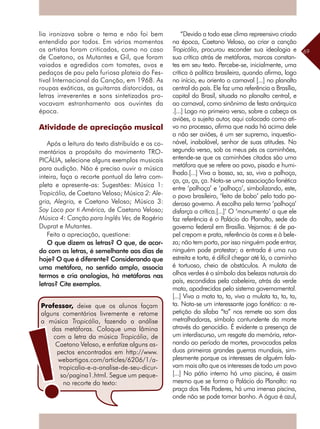 69
lia ironizava sobre o tema e não foi bem
entendido por todos. Em vários momentos
os artistas foram criticados, como no caso
de Caetano, os Mutantes e Gil, que foram
vaiados e agredidos com tomates, ovos e
pedaços de pau pela furiosa plateia do Fes-
tival Internacional da Canção, em 1968. As
roupas exóticas, as guitarras distorcidas, as
letras irreverentes e sons sintetizados pro-
vocavam estranhamento aos ouvintes da
época.
Atividade de apreciação musical
Após a leitura do texto distribuído e os co-
mentários a propósito do movimento TRO-
PICÁLIA, selecione alguns exemplos musicais
para audição. Não é preciso ouvir a música
inteira, faça o recorte pontual da letra com-
pleta e apresente-as: Sugestões: Música 1:
Tropicália, de Caetano Veloso; Música 2: Ale-
gria, Alegria, e Caetano Veloso; Música 3:
Soy Loco por ti América, de Caetano Veloso;
Música 4: Canção para Inglês Ver, de Rogério
Duprat e Mutantes.
Feita a apreciação, questione:		
O que dizem as letras? O que, de acor-
do com as letras, é semelhante aos dias de
hoje? O que é diferente? Considerando que
uma metáfora, no sentido amplo, associa
termos e cria analogias, há metáforas nas
letras? Cite exemplos.
“Devido a todo esse clima repreensivo criado
na época, Caetano Veloso, ao criar a canção
Tropicália, procurou esconder sua ideologia e
sua crítica atrás de metáforas, marcas constan-
tes em seu texto. Percebe-se, inicialmente, uma
crítica à política brasileira, quando afirma, logo
no início, eu oriento o carnaval [...] no planalto
central do país. Ele faz uma referência a Brasília,
capital do Brasil, situada no planalto central, e
ao carnaval, como sinônimo de festa anárquica
.[...] Logo no primeiro verso, sobre a cabeça os
aviões, o sujeito autor, aqui colocado como ati-
vo no processo, afirma que nada há acima dele
a não ser aviões, é um ser supremo, inquestio-
nável, inabalável, senhor de suas atitudes. No
segundo verso, sob os meus pés os caminhões,
entende-se que os caminhões citados são uma
metáfora que se refere ao povo, pisado e humi-
lhado.[...] Viva a bossa, sa, sa, viva a palhoça,
ça, ça, ça, ça. Nota-se uma associação fonética
entre ‘palhoça’ e ‘palhaço’, simbolizando, este,
o povo brasileiro, ‘feito de bobo’ pelo todo po-
deroso governo. A escolha pelo termo ‘palhoça’
disfarça a crítica.[...]’ O ‘monumento’ a que ele
faz referência é o Palácio do Planalto, sede do
governo federal em Brasília. Vejamos: é de pa-
pel crepom e prata, referência às cores e à bele-
za; não tem porta, por isso ninguém pode entrar,
ninguém pode protestar; a entrada é uma rua
estreita e torta, é difícil chegar até lá, o caminho
é tortuoso, cheio de obstáculos. A mulata de
olhos verdes é o símbolo das belezas naturais do
país, escondidas pela cabeleira, atrás da verde
mata, apodrecidas pelo sistema governamental.
[...] Viva a mata ta, ta, viva a mulata ta, ta, ta,
ta. Nota-se um interessante jogo fonético: a re-
petição da sílaba “ta” nos remete ao som das
metralhadoras, símbolo contundente da morte
através do genocídio. É evidente a presença de
um interdiscurso, um resgate da memória, retor-
nando ao período de mortes, provocadas pelas
duas primeiras grandes guerras mundiais, sim-
plesmente porque os interesses de alguém fala-
vam mais alto que os interesses de todo um povo
[...] No pátio interno há uma piscina, é assim
mesmo que se forma o Palácio do Planalto: na
praça dos Três Poderes, há uma imensa piscina,
onde não se pode tomar banho. A água é azul,
Professor, deixe que os alunos façam
alguns comentários livremente e retome
a música Tropicália, fazendo a análise
das metáforas. Coloque uma lâmina
com a letra da música Tropicália, de
­Caetano Veloso, e enfatize alguns as-
pectos encontrados em http://www.
webartigos.com/articles/6206/1/a-
tropicalia-e-a-analise-de-seu-dicur-
so/pagina1.html. Segue um peque-
no recorte do texto:
 