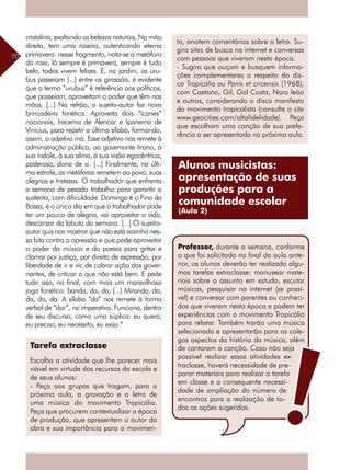 70
cristalina, exaltando as belezas naturais. Na mão
direita, tem uma roseira, autenticando eterna
primavera: nesse fragmento, nota-se a metáfora
da rosa, lá sempre é primavera, sempre é tudo
belo, todos vivem felizes. E, no jardim, os uru-
bus passeiam [...] entre os girassóis, é evidente
que o termo “urubus” é referência aos políticos,
que passeiam, aproveitam o poder que têm nas
mãos. [...] No refrão, o sujeito-autor faz nova
brincadeira fonética. Aproveita dois “ícones”
nacionais, Iracema de Alencar e Ipanema de
Vinícius, para repetir a última sílaba, formando,
assim, o adjetivo má. Esse adjetivo nos remete à
administração pública, ao governante tirano, à
sua índole, à sua alma, à sua visão egocêntrica,
poderosa, dona de si. [...] Finalmente, na últi-
ma estrofe, as metáforas remetem ao povo, suas
alegrias e tristezas. O trabalhador que enfrenta
a semana de pesado trabalho para garantir o
sustento, com dificuldade. Domingo é o Fino da
Bossa, é o único dia em que o trabalhador pode
ter um pouco de alegria, vai aproveitar a vida,
descansar da labuta da semana. [...] O sujeito-
autor quis nos mostrar que não está sozinho nes-
sa luta contra a opressão e que pode aproveitar
o poder da música e da poesia para gritar e
clamar por justiça, por direito de expressão, por
liberdade de ir e vir, de cobrar ação dos gover-
nantes, de criticar o que não está bem. E pede
tudo isso, no final, com mais um maravilhoso
jogo fonético: banda, da, da, [...] Miranda, da,
da, da, da. A sílaba “da” nos remete à forma
verbal de “dar”, no imperativo. Funciona, dentro
de seu discurso, como uma súplica: eu quero,
eu preciso, eu necessito, eu exijo.”
Tarefa extraclasse
Escolha a atividade que lhe parecer mais
viável em virtude dos recursos da escola e
de seus alunos:
- Peça aos grupos que tragam, para a
próxima aula, a gravação e a letra de
uma música do movimento Tropicália.
Peça que procurem contextualizar a época
de produção, que apresentem o autor da
obra e sua importância para o movimen-
to, anotem comentários sobre a letra. Su-
gira sites de busca na internet e conversas
com pessoas que viveram nesta época.
- Sugira que ouçam e busquem informa-
ções complementares a respeito do dis-
co Tropicália ou Panis et circensis (1968),
com Caetano, Gil, Gal Costa, Nara leão
e outros, considerando o disco manifesto
do movimento tropicalista (consulte o site
www.geocities.com/altafidelidade). Peça
que escolham uma canção de sua prefe-
rência a ser apresentada na próxima aula.
Alunos musicistas:
apresentação de suas
produções para a
comunidade escolar
(Aula 2)
Professor, durante a semana, conforme
o que foi solicitado no final da aula ante-
rior, os alunos deverão ter realizado algu-
mas tarefas extraclasse: manusear mate-
riais sobre o assunto em estudo, escutar
músicas, pesquisar na internet (se possí-
vel) e conversar com parentes ou conheci-
dos que viveram nesta época e podem ter
experiências com o movimento Tropicália
para relatar. Também trarão uma música
selecionada e apresentarão para os cole-
gas aspectos da história da música, além
de cantarem a canção. Caso não seja
possível realizar essas atividades ex-
traclasse, haverá necessidade de pre-
parar materiais para realizar a tarefa
em classe e a consequente necessi-
dade de ampliação do número de
encontros para a realização de to-
das as ações sugeridas.
 