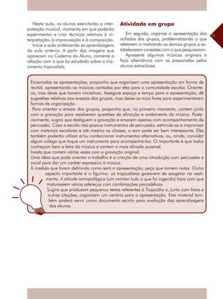 71
Nesta aula, os alunos exercitarão a inter-
pretação musical, momento em que poderão
experimentar e criar técnicas relativas à in-
terpretação, à improvisação e à composição.
Inicie a aula sintetizando as aprendizagens
da aula anterior. A partir das imagens que
aparecem no Caderno do Aluno, comente a
relação com o que foi estudado sobre o mo-
vimento tropicalista.
Encerradas as apresentações, proponha que organizem uma apresentação em forma de
recital, apresentando as músicas cantadas por eles para a comunidade escolar. Oriente-
os, mas deixe que tomem iniciativas. Assegure espaço e tempo para a apresentação, dê
sugestões relativas aos ensaios dos grupos, mas deixe-os mais livres para experimentarem
formas de organização.
Para orientar o ensaio dos grupos, proponha que, no primeiro momento, cantem junto
com a gravação para resolverem questões de afinação e andamento da música. Poste-
riormente, sugira que desliguem a gravação e ensaiem apenas com acompanhamento de
percussão. Caso a escola não possua instrumentos de percussão, estimule-os a improvisar
com materiais escolares e até mesmo as classes, o som pode ser bem interessante. Eles
também poderão utilizar e/ou confeccionar instrumentos alternativos, ou, ainda, convidar
algum colega que toque um instrumento para acompanhá-los. O importante é que todos
conheçam bem a letra da música e cantem o mais afinado possível.
Insista que cantem várias vezes com a gravação original.
Uma ideia que pode orientar o trabalho é a criação de uma introdução com percussão e
vocal para dar um caráter expressivo à música.
À medida que forem definindo como será a apresentação, peça que tomem notas. Outro
aspecto importante é o figurino: os tropicalistas gostavam de exagerar na vesti-
menta. A atitude antropofágica (um vomitar tudo o que foi ingerido) fazia com que
misturassem vários adereços com combinações psicodélicas.
Sugira que produzam pequenos textos referentes à Tropicália e, junto com fotos e
outras citações, organizem um cenário para a apresentação. Este material tam-
bém poderá servir como documento escrito para avaliação das aprendizagens
dos alunos.
Atividade em grupo	
Em seguida, organize a apresentação dos
achados dos grupos, problematizando o que
relatarem e motivando os demais grupos a es-
tabelecerem conexões com o que pesquisaram.
Apresente algumas músicas originais e
faça alternância com as preparadas pelos
alunos extraclasse.
 