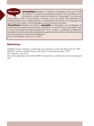 72
Referências
CALADO, Carlos. Tropicália: a história de uma revolução musical. São Paulo: Ed. 34, 1997.
VELOSO, Caetano. Verdade Tropical. São Paulo: Companhia das Letras, 1997.
Site: tropicália. uol.com.br
http://www.webartigos.com/articles/6206/1/a-tropicalia-e-a-analise-de-seu-dicurso/pagina1.
html
Antropofágica: Baseado no Manifesto Antropófago, escrito por Oswald
de Andrade, o movimento antropofágico brasileiro tinha por objetivo a de-
glutição (daí o caráter metafórico da palavra “antropofágico”) da cultura do
outro externo, como a norte-americana e europeia, e do outro interno, dos ameríndios, dos
afrodescendentes, dos eurodescendentes, dos descendentes de orientais. Seu pressuposto era
que não se deve negar a cultura estrangeira, mas ela não deve ser imitada.
Psicodelismo: Psicodelia (no Brasil) ou psicadelia (em Portugal) é uma manifestação da
mente que produz efeitos profundos sobre a experiência consciente. O termo “psicodelia” origi-
na-se da composição das palavras gregas psiké – alma – e delos – manifestação. A experiência
psicodélica é caracterizada pela percepção de aspectos da mente anteriormente desconhecidos
ou pela exuberância criativa livre de obstáculos.
Fonte: site Wikipédia. Acesso 20, jul. 2009.
Glossário
 