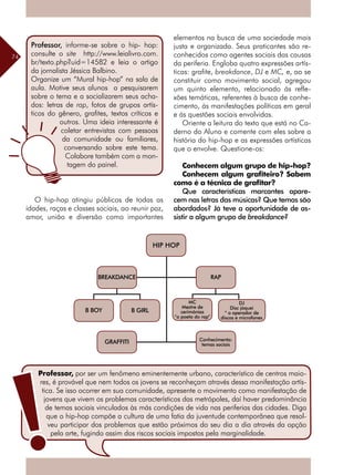 74
O hip-hop atingiu públicos de todas as
idades, raças e classes sociais, ao reunir paz,
amor, união e diversão como importantes
Professor, informe-se sobre o hip- hop:
consulte o site http://www.leialivro.com.
br/texto.php?uid=14582 e leia o artigo
da jornalista Jéssica Balbino.
Organize um “Mural hip-hop” na sala de
aula. Motive seus alunos a pesquisarem
sobre o tema e a socializarem seus acha-
dos: letras de rap, fotos de grupos artís-
ticos do gênero, grafites, textos críticos e
outros. Uma ideia interessante é
coletar entrevistas com pessoas
da comunidade ou familiares,
conversando sobre este tema.
Colabore também com a mon-
tagem do painel.
elementos na busca de uma sociedade mais
justa e organizada. Seus praticantes são re-
conhecidos como agentes sociais das causas
da periferia. Engloba quatro expressões artís-
ticas: grafite, breakdance, DJ e MC, e, ao se
constituir como movimento social, agregou
um quinto elemento, relacionado às refle-
xões temáticas, referentes à busca de conhe-
cimento, às manifestações políticas em geral
e às questões sociais envolvidas.
Oriente a leitura do texto que está no Ca-
derno do Aluno e comente com eles sobre a
história do hip-hop e as expressões artísticas
que o envolve. Questione-os:
Conhecem algum grupo de hip-hop?
Conhecem algum grafiteiro? Sabem
como é a técnica de grafitar?
Que características marcantes apare-
cem nas letras das músicas? Que temas são
abordados? Já teve a oportunidade de as-
sistir a algum grupo de breakdance?
Professor, por ser um fenômeno eminentemente urbano, característico de centros maio-
res, é provável que nem todos os jovens se reconheçam através dessa manifestação artís-
tica. Se isso ocorrer em sua comunidade, apresente o movimento como manifestação de
jovens que vivem os problemas característicos das metrópoles, daí haver predominância
de temas sociais vinculados às más condições de vida nas periferias das cidades. Diga
que o hip-hop compõe a cultura de uma fatia da juventude contemporânea que resol-
veu participar dos problemas que estão próximos do seu dia a dia através da opção
pela arte, fugindo assim dos riscos sociais impostos pela marginalidade.
HIP HOP
BREAKDANCE
B BOY B GIRL
GRAFFITI
RAP
MC
Mestre de
cerimônias
“o poeta do rap”
DJ
Disc jóquei
“ o operador de
discos e microfones
Conhecimento:
temas sociais
 