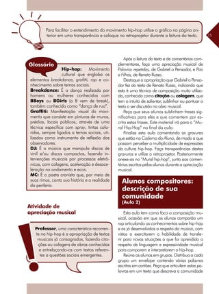 75
Atividade de
apreciação musical
Hip-hop: Movimento
cultural que engloba os
elementos breakdance, grafitti, rap e co-
nhecimento sobre temas sociais.
Breakdance: É a dança realizada por
homens ou mulheres conhecidos com
BBoys ou BGirls (o B vem de break),
também conhecida como “dança de rua”.
Graffiti: Manifestação visual do movi-
mento que consiste em pinturas de muros,
prédios, locais públicos, através de uma
técnica específica com spray, tintas colo-
ridas, sempre ligados a temas sociais, uti-
lizados como instrumento de reflexão dos
observadores.
DJ: É o músico que manipula discos de
vinil e/ou discos compactos, fazendo in-
tervenções musicais por processos eletrô-
nicos, com colagens, aceleração e desace-
leração no andamento e ecos.
MC: É o poeta cronista que, por meio de
suas rimas, canta sua história e a realidade
da periferia.
Glossário
Para facilitar o entendimento do movimento hip-hop utilize o gráfico na página an-
terior em uma transparência e coloque no retroprojetor durante a leitura do texto.
Professor, uma característica recorren-
te no hip-hop é a apropriação de textos
musicais já consagrados, fazendo cita-
ções ou colagens de obras conhecidas
e entrelaçando-as com textos referen-
tes a questões sociais emergentes.
Após a leitura do texto e de comentários com-
plementares, faça uma apreciação musical de
Palavras repetidas, de Gabriel o Pensador, e Pais
e Filhos, de Renato Russo.
Destaque a apropriação que Gabriel o Pensa-
dor fez do texto de Renato Russo, indicando que
esta é uma técnica de composição muito utiliza-
da, conhecida como citação ou colagem, que
tem o intuito de salientar, sublinhar ou pontuar o
texto a ser discutido na obra musical.
Peça que seus alunos sublinhem frases sig-
nificativas para eles e que comentem por es-
crito estas frases. Este material irá para o “Mu-
ral Hip-Hop” no final da aula.
Finalize esta aula comentando as gravuras
que estão no Caderno do Aluno, de modo a que
possam perceber a multiplicidade de expressões
da cultura hip-hop. Faça transparências destas
gravuras e utilize o retroprojetor. Posteriormente
anexe-as no “Mural hip-hop”, junto aos comen-
tários escritos pelos alunos durante a apreciação
musical.
Esta aula tem como foco a composição mu-
sical, ocasião em que os alunos comporão um
rap articulando os conhecimentos sobre hip-hop
e os já desenvolvidos a respeito da música, com
vistas a exercitarem a habilidade de transfe-
rir para novas situações o que foi aprendido a
respeito de linguagem e expressividade musical
para comporem e interpretarem o hip-hop.
Reúna os alunos em grupos. Distribua a cada
grupo um envelope contendo várias palavras
escritas em cartões. Peça que articulem estas pa-
lavras em um texto que descreva a comunidade
Alunos compositores:
descrição de sua
comunidade
(Aula 2)
 