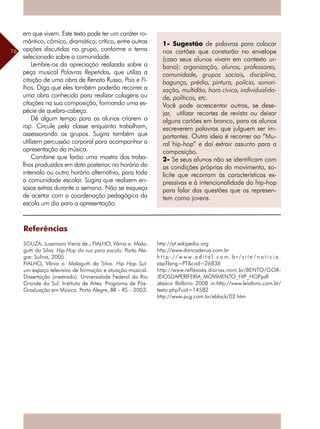 76
1- Sugestão de palavras para colocar
nos cartões que constarão no envelope
(caso seus alunos vivam em contexto ur-
bano): organização, alunos, professores,
comunidade, grupos sociais, disciplina,
bagunça, prédio, pintura, polícia, sonori-
zação, multidão, hora cívica, individualida-
de, políticos, etc.
Você pode acrescentar outras, se dese-
jar, utilizar recortes de revista ou deixar
alguns cartões em branco, para os alunos
escreverem palavras que julguem ser im-
portantes. Outra ideia é recorrer ao “Mu-
ral hip-hop” e daí extrair assunto para a
composição.
2- Se seus alunos não se identificam com
as condições próprias do movimento, so-
licite que recorram às características ex-
pressivas e à intencionalidade do hip-hop
para falar das questões que os represen-
tem como jovens.
Referências
SOUZA, Jusamara Vieira de.; FIALHO, Vânia a. Mala-
gutti da Silva. Hip-Hop da rua para escola. Porto Ale-
gre: Sulina, 2005.
FIALHO, Vânia a. Malagutti da Silva. Hip Hop Sul:
um espaço televisivo de formação e atuação musical.
Dissertação (mestrado). Universidade Federal do Rio
Grande do Sul. Instituto de Artes. Programa de Pós-
Graduação em Música. Porto Alegre, BR – RS – 2003.
em que vivem. Este texto pode ter um caráter ro-
mântico, cômico, dramático, crítico, entre outras
opções discutidas no grupo, conforme o tema
selecionado sobre a comunidade.
Lembre-os da apreciação realizada sobre a
peça musical Palavras Repetidas, que utiliza a
citação de uma obra de Renato Russo, Pais e Fi-
lhos. Diga que eles também poderão recorrer a
uma obra conhecida para realizar colagens ou
citações na sua composição, formando uma es-
pécie de quebra-cabeça.
Dê algum tempo para os alunos criarem o
rap. Circule pela classe enquanto trabalham,
assessorando os grupos. Sugira também que
utilizem percussão corporal para acompanhar a
apresentação da música.
Combine que farão uma mostra dos traba-
lhos produzidos em data posterior, no horário do
intervalo ou outro horário alternativo, para toda
a comunidade escolar. Sugira que realizem en-
saios extras durante a semana. Não se esqueça
de acertar com a coordenação pedagógica da
escola um dia para a apresentação.
http://pt.wikipedia.org
http://www.dancaderua.com.br
h t t p : / / w w w. a d i t a l . c o m . b r / s i t e / n o t i c i a .
asp?lang=PT&cod=26836
http://www.reflexoes.diarias.nom.br/BENTO/GOR-
JEIOSDAPERIFERIA_MOVIMENTO_HIP_HOP.pdf
Jéssica Balbino 2008 in:http://www.leialivro.com.br/
texto.php?uid=14582
http://www.pcg.com.br/eblack/02.htm
 