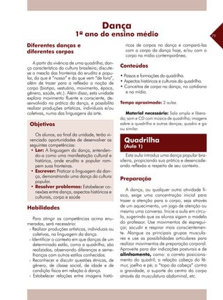79
A partir da vivência de uma quadrilha, dan-
ça característica da cultura brasileira, discute-
se a mescla das fronteiras do erudito e popu-
lar, do que é “nosso” e do que vem “de fora”,
além de trazer para a reflexão a noção de
corpo (biotipo, vestuário, movimento, época,
gênero, saúde, etc.). Além disso, esta unidade
explora movimento fluente e consciente, de-
senvolvido na prática da dança, e possibilita
realizar produções artísticas, individuais e/ou
coletivas, numa das linguagens da arte.
.
Habilidades
Para atingir as competências acima enu-
meradas, será necessário:
- Realizar produções artísticas, individuais ou
coletivas, na linguagem da dança.
- Identificar o contexto em que danças de um
determinado estilo, como a quadrilha, são
realizadas, observando diferenças e seme-
lhanças com outros estilos conhecidos.
- Reconhecer e discutir questões étnicas, de
gênero, de classe social, de idade e de
condição física em relação à dança.
- Estabelecer relações entre imagens histó-
ricas de corpos na dança e compará-las
com o corpo da dança hoje, e/ou com o
corpo na mídia contemporânea.
Conteúdos
• Passos e formações da quadrilha.
• Aspectos históricos e culturais da quadrilha.
• Conceitos de corpo na dança, no cotidiano
e na mídia.
Tempo aproximado: 2 aulas.	
Material necessário: Sala ampla e libera-
da; som e CD com música de quadrilha; imagens
sobre a quadrilha e outras danças; quadro e giz
ou similar.
Esta aula introduz uma dança popular bra-
sileira, propiciando sua prática e desencade-
ando reflexão a respeito de seu contexto.
Preparação
A dança, ou qualquer outra atividade fí-
sica, exige uma concentração inicial para
trazer a atenção para o corpo, seja através
de um aquecimento, um jogo de atenção ou
mesmo uma conversa. Inicie a aula em círcu-
lo, sugerindo que os alunos sigam o modelo
do professor. Use movimentos de espregui-
çar, sacudir e respirar mais conscientemen-
te. Alongue os principais grupos muscula-
res e use as possibilidades articulares para
­realizar movimentos de preparação corporal.
Aproveite para dar indicações posturais e de
alinhamento, como: o correto posiciona-
mento do quadril; a relação cabeça do fê-
mur, joelho e pé; o “topo da cabeça” contra
a gravidade, o suporte do centro do corpo
através da musculatura abdominal, etc.
Diferentes danças e
diferentes corpos
Dança
1º ano do ensino médio
Quadrilha
(Aula 1)
Objetivos
Os alunos, ao final da unidade, terão vi-
venciado oportunidades de desenvolver as
seguintes competências:
•	Ler: A linguagem da dança, entenden-
do-a como uma manifestação cultural e
histórica, onde erudito e popular rom-
pem suas fronteiras.
•	Escrever: Praticar a linguagem da dan-
ça, demonstrando uma dança da cultura
popular.
•	Resolver problemas: Estabelecer co-
nexões entre dança, aspectos históricos e
culturais, corpo e saúde
 