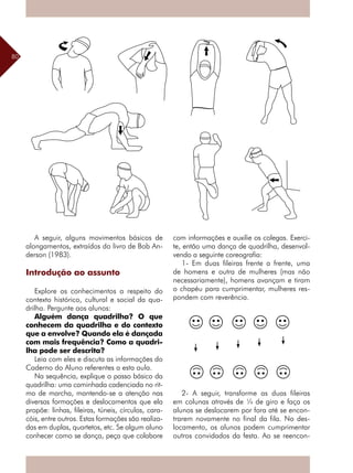 80
A seguir, alguns movimentos básicos de
alongamentos, extraídos do livro de Bob An-
derson (1983).
Introdução ao assunto
Explore os conhecimentos a respeito do
contexto histórico, cultural e social da qua-
drilha. Pergunte aos alunos:
Alguém dança quadrilha? O que
conhecem da quadrilha e do contexto
que a envolve? Quando ela é dançada
com mais frequência? Como a quadri-
lha pode ser descrita?
Leia com eles e discuta as informações do
Caderno do Aluno referentes a esta aula.
Na sequência, explique o passo básico da
quadrilha: uma caminhada cadenciada no rit-
mo de marcha, mantendo-se a atenção nas
diversas formações e deslocamentos que ela
propõe: linhas, fileiras, túneis, círculos, cara-
cóis, entre outros. Estas formações são realiza-
das em duplas, quartetos, etc. Se algum aluno
conhecer como se dança, peça que colabore
com informações e auxilie os colegas. Exerci-
te, então uma dança de quadrilha, desenvol-
vendo a seguinte coreografia:
1- Em duas fileiras frente a frente, uma
de homens e outra de mulheres (mas não
necessariamente), homens avançam e tiram
o chapéu para cumprimentar, mulheres res-
pondem com reverência.
2- A seguir, transforme as duas fileiras
em colunas através de ¼ de giro e faça os
alunos se deslocarem por fora até se encon-
trarem novamente no final da fila. No des-
locamento, os alunos podem cumprimentar
outros convidados da festa. Ao se reencon-
 