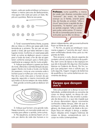 81
trarem, cada par pode entrelaçar os braços e
refazer o mesmo percurso de deslocamento,
mas agora indo cada par para um lado. Re-
pita em quartetos. Retorne aos pares.
3- Túnel: novamente frente a frente, os pares
dão as mãos e o último par passa pelo túnel,
tornando-se o primeiro. Par por par vai pas-
sando o túnel, até que todos retornem a seus
lugares iniciais. Conforme um casal passa pelo
túnel, os outros se deslocam pouco a pouco
para o fundo do túnel, a fim de não se aper-
tarem conforme avançam para a frente (prin-
cipalmente se o espaço não for muito amplo).
4- Indique que refaçam o passar por baixo
do túnel, alterando o sentido/direção da pas-
sagem (frente vira fundo e fundo vira frente).
Ao passarem, inicia-se uma corrente onde o
homem puxa a mulher por uma mão e a mu-
lher dá a outra mão para o homem do par
seguinte, seguindo o mesmo movimento até
que todos os alunos estejam de mãos dadas.
Esta grande corrente pode se deslocar em
caracol:
5- Indique que formem uma grande roda.
Nesse momento, um marcador pode usar co-
mandos para alterar o sentido, entre outros.
6- Na sequência, as damas fazem um cír-
culo por dentro da roda dos homens e ro-
deiam independentes, até que eventualmente
ficam na frente do seu par.
7- Por fim, os pares se entrelaçam nova-
mente e pegam o “caminho da roça”, isto é,
saem enfileirados dando tchau para os inte-
grantes da festa.
Para encerrar a aula, discuta aspectos do
contexto cultural, social e histórico da quadri-
lha, bem como da época e dos espaços em
que ela é dançada (há algumas informações
básicas no Caderno do Aluno). Por fim, su-
gira que pesquisem mais e solicite que, na
aula seguinte, tragam imagens de bailarinos
de quadrilha e /ou outros bailarinos em mo-
vimentos de dança.
Esta aula propõe ver a dança na sua mul-
tiplicidade, problematizando os conceitos de
corpo na dança teatral, na dança do coti-
diano e na mídia. Ela não envolve a produ-
ção da dança em si, o que não impede que
os alunos demonstrem alguns movimentos
conhecidos destas danças, além de que re-
conheçam e discutam questões étnicas, de
gênero, de classe social, de idade e de con-
dição física em relação à dança, e estabe-
leçam relações entre imagens históricas de
corpos na dança, comparando-as com o
corpo na mídia contemporânea.
Corpos que dençam
(Aula 2)
Professor, numa quadrilha, o marca-
dor pode usar diversos comandos como
“anavantú” (en avant, do francês,
avançar ou à frente), anarriê (para
trás, do francês, en arrière), “olha a
chuva” para trocar o sentido do des-
locamento, “é mentira” para voltar
ao sentido original, “olha a cobra”
para pular, entre outros. O marca-
dor dá os comandos para as novas
evoluções que se dão na dança.
 