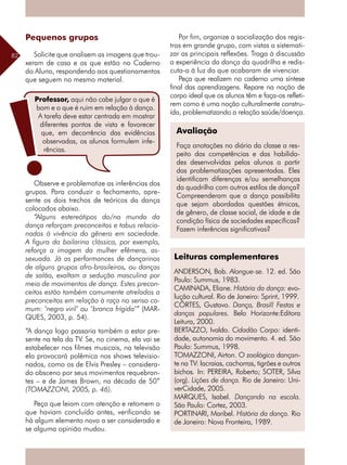 82
Pequenos grupos
Solicite que analisem as imagens que trou-
xeram de casa e as que estão no Caderno
do Aluno, respondendo aos questionamentos
que seguem no mesmo material.
Observe e problematize as inferências dos
grupos. Para conduzir o fechamento, apre-
sente os dois trechos de teóricos da dança
colocados abaixo.
“Alguns estereótipos do/no mundo da
dança reforçam preconceitos e tabus relacio-
nados à vivência do gênero em sociedade.
A figura da bailarina clássica, por exemplo,
reforça a imagem da mulher efêmera, as-
sexuada. Já as performances de dançarinos
de alguns grupos afro-brasileiros, ou danças
de salão, exaltam a sedução masculina por
meio de movimentos de dança. Estes precon-
ceitos estão também comumente atrelados a
preconceitos em relação à raça no senso co-
mum: ‘negro viril’ ou ‘branca frígida’” (MAR-
QUES, 2003, p. 54).
“A dança logo passaria também a estar pre-
sente na tela da TV. Se, no cinema, ela vai se
estabelecer nos filmes musicais, na televisão
ela provocará polêmica nos shows televisio-
nados, como os de Elvis Presley – considera-
do obsceno por seus movimentos requebran-
tes – e de James Brown, na década de 50”
(TOMAZZONI, 2005, p. 46).
Peça que leiam com atenção e retomem o
que haviam concluído antes, verificando se
há algum elemento novo a ser considerado e
se alguma opinião mudou.
Por fim, organize a socialização dos regis-
tros em grande grupo, com vistas a sistemati-
zar as principais reflexões. Traga à discussão
a experiência da dança da quadrilha e redis-
cuta-a à luz do que acabaram de vivenciar.
Peça que realizem no caderno uma síntese
final das aprendizagens. Repare na noção de
corpo ideal que os alunos têm e faça-os refleti-
rem como é uma noção culturalmente constru-
ída, problematizando a relação saúde/doença.
Avaliação
Faça anotações no diário da classe a res-
peito das competências e das habilida-
des desenvolvidas pelos alunos a partir
das problematizações apresentadas. Eles
identificam diferenças e/ou semelhanças
da quadrilha com outros estilos de dança?
Compreenderam que a dança possibilita
que sejam abordadas questões étnicas,
de gênero, de classe social, de idade e de
condição física de sociedades específicas?
Fazem inferências significativas?
Leituras complementares
ANDERSON, Bob. Alongue-se. 12. ed. São
Paulo: Summus, 1983.
CAMINADA, Eliane. História da dança: evo-
lução cultural. Rio de Janeiro: Sprint, 1999.
CÔRTES, Gustavo. Dança, Brasil! Festas e
danças populares. Belo Horizonte:Editora
Leitura, 2000.
BERTAZZO, Ivaldo. Cidadão Corpo: identi-
dade, autonomia do movimento. 4. ed. São
Paulo: Summus, 1998.
TOMAZZONI, Airton. O zoológico dançan-
te na TV: lacraias, cachorras, tigrões e outros
bichos. In: PEREIRA, Roberto; SOTER, Silva
(org). Lições de dança. Rio de Janeiro: Uni-
verCidade, 2005.
MARQUES, Isabel. Dançando na escola.
São Paulo: Cortez, 2003.
PORTINARI, Maribel. História da dança. Rio
de Janeiro: Nova Fronteira, 1989.
Professor, aqui não cabe julgar o que é
bom e o que é ruim em relação à dança.
A tarefa deve estar centrada em mostrar
diferentes pontos de vista e favorecer
que, em decorrência das evidências
observadas, os alunos formulem infe-
rências.
 