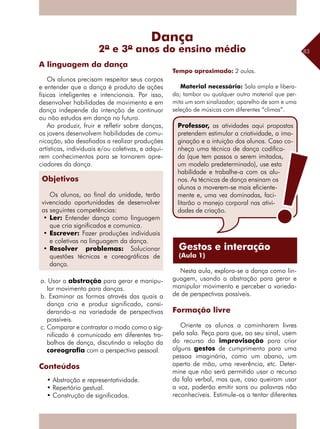 83
Os alunos precisam respeitar seus corpos
e entender que a dança é produto de ações
físicas inteligentes e intencionais. Por isso,
desenvolver habilidades de movimento e em
dança independe da intenção de continuar
ou não estudos em dança no futuro.
Ao produzir, fruir e refletir sobre danças,
os jovens desenvolvem habilidades de comu-
nicação, são desafiados a realizar produções
artísticas, individuais e/ou coletivas, e adqui-
rem conhecimentos para se tornarem apre-
ciadores da dança.
Habilidades
a. Usar a abstração para gerar e manipu-
lar movimento para danças.
b. Examinar as formas através das quais a
dança cria e produz significado, consi-
derando-a na variedade de perspectivas
possíveis.
c. Comparar e contrastar o modo como o sig-
nificado é comunicado em diferentes tra-
balhos de dança, discutindo a relação da
coreografia com a perspectiva pessoal.
Conteúdos
• Abstração e representatividade.
• Repertório gestual.
• Construção de significados.
Tempo aproximado: 2 aulas.
Material necessário: Sala ampla e libera-
da; tambor ou qualquer outro material que per-
mita um som sinalizador; aparelho de som e uma
seleção de músicas com diferentes “climas”.
Nesta aula, explora-se a dança como lin-
guagem, usando a abstração para gerar e
manipular movimento e perceber a varieda-
de de perspectivas possíveis.
Formação livre
Oriente os alunos a caminharem livres
pela sala. Peça para que, ao seu sinal, usem
do recurso da improvisação para criar
alguns gestos de cumprimento para uma
pessoa imaginária, como um abano, um
aperto de mão, uma reverência, etc. Deter-
mine que não será permitido usar o recurso
da fala verbal, mas que, caso queiram usar
a voz, poderão emitir sons ou palavras não
reconhecíveis. Estimule-os a tentar diferentes
A linguagem da dança
Dança
2º e 3º anos do ensino médio
Gestos e interação
(Aula 1)
Objetivos
Os alunos, ao final da unidade, terão
vivenciado oportunidades de desenvolver
as seguintes competências:
•	Ler: Entender dança como linguagem
que cria significados e comunica.
•	Escrever: Fazer produções individuais
e coletivas na linguagem da dança.
•	Resolver problemas: Solucionar
questões técnicas e coreográficas de
dança.
Professor, as atividades aqui propostas
pretendem estimular a criatividade, a ima-
ginação e a intuição dos alunos. Caso co-
nheça uma técnica de dança codifica-
da (que tem passos a serem imitados,
um modelo predeterminado), use esta
habilidade e trabalhe-a com os alu-
nos. As técnicas de dança ensinam os
alunos a moverem-se mais eficiente-
mente e, uma vez dominadas, faci-
litarão o manejo corporal nas ativi-
dades de criação.
 