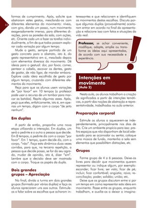 84
formas de cumprimento. Após, solicite que
abstraiam estes gestos, mesclando-os com
diferentes elementos do movimento: níveis,
com giro, dando um passo, num movimento
exageradamente imenso, para diferentes di-
reções, para as paredes da sala, com ações,
etc. Oriente cada um a fazer as tarefas indivi-
dualmente, a fim de que todos possam explo-
rar cada variação por algum tempo.
Mude o gesto, sempre partindo de um
gesto concreto para o abstrato, isto é, do
gesto representativo em si, mesclado depois
com elementos diversos do movimento. Dê
ideias para o gestual: dor, por favor, comer,
pentear o cabelo, escovar os dentes, gesto
de gostar, de não ligar, de mandar embora.
Explore cada ideia escolhida de gesto por
algum tempo, cruzando com diferentes ele-
mentos do movimento.
Peça para que os alunos usem variações
de “por favor” em 10 tempos (o professor
pode usar o recurso de um tambor para mar-
car as batidas). Repita algumas vezes. Após,
peça que eles, enfaticamente, isto é, em ape-
nas um tempo, digam com o corpo “de jeito
nenhum”.
Em duplas
A partir de então, proponha uma nova
etapa utilizando a interação. Em duplas, um
será o pedinte e o outro a pessoa que decide.
Em 8 tempos, o pedinte diz com o corpo “por
favor”. Em 1 tempo, quem decide diz, com o
corpo, “não”. Faça esta dinâmica duas vezes
corridas, para que, na terceira repetição, a
pessoa que decide possa, se for do seu agra-
do, mudar de opinião, isto é, dizer “sim”.
Lembre que a decisão deve ser mostrada
com o corpo. Troque os papéis da dupla.
Dois grandes
grupos – Apreciação
No final, divida a turma em dois grandes
grupos (formado por várias duplas) e faça os
alunos apreciarem uns aos outros. Estimule-
os a falar sobre as escolhas que acharam in-
teressantes e que relacionem e identifiquem
os movimentos destas escolhas. Discuta por-
que algumas duplas (provavelmente) aceita-
ram entrar em acordo no final da apresenta-
ção e relacione isso com fatos e situações da
vida real.
Nesta aula, os alunos trabalham a criação
de significados a partir de intenções temáti-
cas, a partir das noções de abstração e repre-
sentatividade, trabalhadas na aula anterior.
Preparação corporal
Estimule os alunos a aquecerem-se inde-
pendentemente, principalmente nos dias de
frio. Crie um ambiente propício para isso: pre-
fira espaços que não disponham de local ade-
quado para se acomodar ou sentar, coloque
uma música de fundo, mantenha a sala sem
elementos que possibilitem distrações, etc.
Grupos
Forme grupo de 4 a 6 pessoas. Deixe-os
livres para decidir que movimentos querem
representar ou indique algum, por exemplo:
esconder; ficar livre; ser visto; ficar de pé;
incluir; ficar confortável; angústia; raiva; re-
conciliação; poder; solidão; união; etc.
Deixe que os grupos discutam entre si por
um tempo em como representar esta ideia em
movimento. Passe entre os grupos, enquanto
trabalham, e auxilie-os a deixar a imagina-
Professor, se achar conveniente,
modifique, adapte, amplie ou trans-
forme as ideias aqui apresentadas,
de acordo com sua necessidade e
experiência.
Intenções em
movimento
(Aula 2)
 
