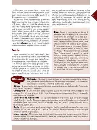 85
ção fluir, para que muitas ideias possam vir à
tona. Não há censura neste processo, qual-
quer ideia aparentemente boba pode vir a
florescer em algo aproveitável.
Questione: Todos representarão a intenção
dada ou um será o foco versus o resto do gru-
po? (como talvez no caso da solidão ou no
caso do poder); Para representar a intenção
será preciso contrastá-la com o seu oposto?
(como, talvez, no caso de ficar livre, onde será
preciso estar preso para soltar-se) Quando a
ideia for comunicada, haverá uma história sen-
do contada ou apenas uma situação que mos-
tra um acontecimento, isolado de um contexto?
Haverá um clímax, isto é, um momento ápice
e determinante na sequência comunicada?
Ensaio
Após pensarem um pouco no desafio, esti-
mule-os a passarem à prática. Normalmente,
é no desenrolar do ensaio que ideias fecun-
das aparecem e os problemas se resolvem.
Continue passando pelos grupos e insti-
gando-os a criar. Faça-os pensar no poten-
cial dos gestos e da abstração, trabalhados
no encontro anterior. Muitas vezes uma pe-
quena sequência de movimento sobre a in-
Dica: Como o movimento em dança é
efêmero, usar a repetição é uma exce-
lente forma de enfatizar o que está que-
rendo ser mostrado. Não se pode, entre-
tanto, repetir a dança várias vezes, pois
isto certamente irá entediar quem assiste.
É necessário variar e contrastar. Porém,
como é possível repetir e variar ao mes-
mo tempo? Não seriam termos opostos?
Não. Pode-se repetir a sequência matriz
variando aspectos como espaço, dinâmi-
ca/energia, ações corporais, formações,
relações entre os bailarinos, entre outros.
Cabe procurar um equilíbrio entre con-
traste/variação e repetição. Há uma série
de recursos que podem ser manipulados
no transcorrer da obra coreográfica.
tenção pode ser repedida várias vezes, traba-
lhando alterações espaciais (relação entre os
alunos, formações circulares, todos juntos ou
espalhados), alterações de tamanho (exage-
rar o movimento), nível (alto, médio, baixo),
velocidade (acelerado e desacelerado), dire-
ção, parte do corpo, etc.
Abstração – Remover o movimento de um contexto representativo particu-
lar e, através da manipulação dos elementos do movimento, criar uma nova
sequência que retenha somente a essência da original.
Clímax - É o momento mais tocante, em que o ápice de energia é alcançado. Pode-se ter
mais de um clímax na coreografia.
Coreografia – É uma forma de composição na qual o movimento é estruturado para criar
a dança. É a obra de arte em si. Um jogo dos corpos que dançam que leva a coreografia
a tal densidade particular.
Elementos do movimento – São possibilidades de movimento que envolvem espaço
(nível, direção, relação da pessoa no ambiente da sala ou na distribuição com outros, etc.),
qualidades (leve, forte, suave, brusco, acelerado, lento, etc.), corpo (partes do corpo, supor-
te do corpo, ações, etc.).
Gesto – É um movimento geralmente indicativo de algo, realizado em geral com as extre-
midades (mãos, pés, cabeça, etc...) e face. É o contrário de um movimento postural no qual
envolve o centro de gravidade.
Improvisação – Movimento que é criado espontaneamente e instantaneamente. Requer
concentração e lida sempre com o acaso. Pode ser uma improvisação mais livre ou mais
estruturada através de regras.
Glossário
 