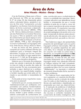 9
A Lei de Diretrizes e Bases para a Educa-
ção Nacional, de 1996, em seu parágra-
fo 2º do artigo 26 das disposições gerais
sobre a educação básica, apresenta o en-
sino da Arte como “componente curricular
obrigatório, nos diversos níveis da educação
básica, de forma a promover o desenvolvi-
mento cultural dos alunos” (BRASIL, 1996,
p.10)1
. Derivou destas premissas a elabora-
ção dos Parâmetros Curriculares Nacionais,
nos quais a “Arte se apresenta como área
de conhecimento que requer espaço e cons-
tância, como todas as áreas do currículo es-
colar” (BRASIL, 1998, p. 63)2
, abrangendo,
no ensino fundamental, as linguagens artís-
ticas: Artes Visuais, Dança, Música e Teatro.
A área do ensino de Arte, portanto, é
composta por quatro subáreas distintas que
colaboram para a formação integral dos
educandos. A música, por sua vez, conquis-
tou no ano de 2008 um lugar especial atra-
vés da Lei nº 11.769, de 18 de agosto, que
a coloca como disciplina obrigatória.
Sabemos que a formação de professores
ainda não atende à demanda de trabalho
na área em todas as escolas das redes de
ensino atuantes. Por isso, as propostas apre-
sentadas a seguir destinam-se a professo-
res formados nas especificidades exigidas,
e também àqueles que ainda estão em for-
mação ou que atendem a necessidades da
escola.
A arte pode se tornar importante e neces-
sária para as pessoas?
Certamente que sim, se esse processo for
mediado/provocado por professores com-
prometidos com práticas transformadoras.
Intenções pedagógicas claras e consisten-
tes, aliadas à cumplicidade com alunos e
alunas, tendem a gerar sólidas e enrique-
cedoras construções de conhecimento em
artes, contribuindo para a multiplicidade de
trocas e a qualidade das interações. Assim,
o projeto educativo que defendemos busca
facilitar a compreensão de que o mundo
simbólico é parte de um todo e, como tal,
tem a mesma importância de outros campos
do conhecimento. O importante é que esta
aprendizagem seja sistemática e faça parte
do projeto pedagógico da escola como uma
ação incorporada às demais ações educati-
vas de sala de aula, não apenas como uma
intervenção pontual, que pode ou não ocor-
rer.
Nos Cadernos a seguir, são apresentadas
propostas de aprendizagem para as quatro
linguagens artísticas mencionadas. Além de
trabalhar as questões específicas de cada
uma delas, há a intenção de desenvolver,
em conjunto com todas as outras áreas e
disciplinas, as competências básicas de ler,
escrever e resolver problemas. Estas
competências, na área de arte, são expe-
rienciadas diretamente com a utilização da
linguagem verbal, mas, sobretudo utilizando
os códigos próprios de cada competente.
Em cada uma das linguagens artísticas estas
competências lidam com um outro modo de
“alfabetização”, na aquisição e utilização
de maneiras diversificadas de ler, escrever e
resolver problemas.
Os Cadernos foram organizados de for-
ma a apresentar um crescente de dificulda-
des na leitura, escrita e solução de proble-
mas. Em cada um dos Cadernos, as compe-
tências são explicitadas e desdobradas em
proposições que visam seu desenvolvimen-
to. A resolução de problemas é trabalhada
na forma de propostas em que os alunos
terão que lidar com desafios, lançando mão
dos recursos e conteúdos necessários ao
cumprimento de tarefas investigativas. Mas
Área de Arte
Artes Visuais – Música – Dança – Teatro
1
BRASIL. Leis de Diretrizes e Bases da Educação Nacional. Brasília: MEC/SEF, 1996.
2
BRASIL. Parâmetros Curriculares Nacionais: 5ª a 8ª séries do ensino fundamental. Secretaria de Educação Fundamental. Brasília: MEC, SEF; 1998 e,
BRASIL. Parâmetros Curriculares Nacionais: Ensino médio. Ministério da Educação. Secretaria de Educação Média e Tecnológica. Brasília: MEC, 1999.
 