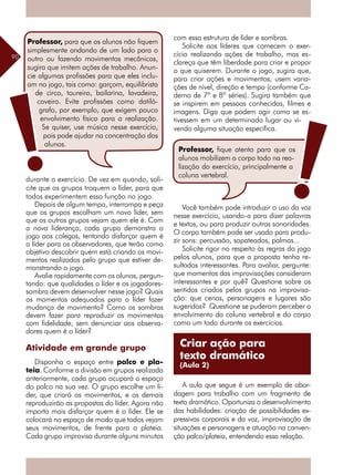 90
durante o exercício. De vez em quando, soli-
cite que os grupos troquem o líder, para que
todos experimentem essa função no jogo.
Depois de algum tempo, interrompa e peça
que os grupos escolham um novo líder, sem
que os outros grupos vejam quem ele é. Com
a nova liderança, cada grupo demonstra o
jogo aos colegas, tentando disfarçar quem é
o líder para os observadores, que terão como
objetivo descobrir quem está criando os movi-
mentos realizados pelo grupo que estiver de-
monstrando o jogo.
Avalie rapidamente com os alunos, pergun-
tando: que qualidades o líder e os jogadores-
sombra devem desenvolver nesse jogo? Quais
os momentos adequados para o líder fazer
mudança de movimento? Como os sombras
devem fazer para reproduzir os movimentos
com fidelidade, sem denunciar aos observa-
dores quem é o líder?
Atividade em grande grupo
Disponha o espaço entre palco e pla-
teia. Conforme a divisão em grupos realizada
anteriormente, cada grupo ocupará o espaço
do palco na sua vez. O grupo escolhe um lí-
der, que criará os movimentos, e os demais
reproduzirão as propostas do líder. Agora não
importa mais disfarçar quem é o líder. Ele se
colocará no espaço de modo que todos vejam
seus movimentos, de frente para a plateia.
Cada grupo improvisa durante alguns minutos
com essa estrutura de líder e sombras.
Solicite aos líderes que comecem o exer-
cício realizando ações de trabalho, mas es-
clareça que têm liberdade para criar e propor
o que quiserem. Durante o jogo, sugira que,
para criar ações e movimentos, usem varia-
ções de nível, direção e tempo (conforme Ca-
derno de 7ª e 8ª séries). Sugira também que
se inspirem em pessoas conhecidas, filmes e
imagens. Diga que podem agir como se es-
tivessem em um determinado lugar ou vi-
vendo alguma situação específica.
Você também pode introduzir o uso da voz
nesse exercício, usando-a para dizer palavras
e textos, ou para produzir outras sonoridades.
O corpo também pode ser usado para produ-
zir sons: percussão, sapateados, palmas...
Solicite rigor no respeito às regras do jogo
pelos alunos, para que a proposta tenha re-
sultados interessantes. Para avaliar, pergunte:
que momentos das improvisações consideram
interessantes e por quê? Questione sobre os
sentidos criados pelos grupos na improvisa-
ção: que cenas, personagens e lugares são
sugeridos? Questione se puderam perceber o
envolvimento da coluna vertebral e do corpo
como um todo durante os exercícios.
A aula que segue é um exemplo de abor-
dagem para trabalho com um fragmento de
texto dramático. Oportuniza o desenvolvimento
das habilidades: criação de possibilidades ex-
pressivas corporais e da voz, improvisação de
­situações e personagens e atuação na conven-
ção palco/plateia, entendendo essa relação.
Professor, para que os alunos não fiquem
simplesmente andando de um lado para o
outro ou fazendo movimentos mecânicos,
sugira que imitem ações de trabalho. Anun-
cie algumas profissões para que eles inclu-
am no jogo, tais como: garçom, equilibrista
de circo, toureiro, bailarina, lavadeira,
coveiro. Evite profissões como datiló-
grafo, por exemplo, que exigem pouco
envolvimento físico para a realização.
Se quiser, use música nesse exercício,
pois pode ajudar na concentração dos
alunos.
Professor, fique atento para que os
alunos mobilizem o corpo todo na rea-
lização do exercício, principalmente a
coluna vertebral.
Criar ação para
texto dramático
(Aula 2)
 