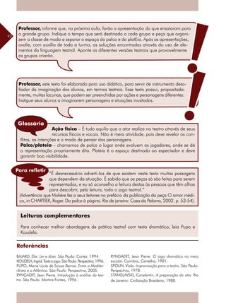92
Ação física – É tudo aquilo que o ator realiza no teatro através de seus
recursos físicos e vocais. Não é mera atividade, pois deve revelar os con-
flitos, as intenções e o modo de pensar dos personagens.
Palco/plateia – chamamos de palco o lugar onde evoluem os jogadores, onde se dá
a representação propriamente dita. Plateia é o espaço destinado ao espectador e deve
garantir boa visibilidade.
Leituras complementares
Para conhecer melhor abordagens de prática teatral com texto dramático, leia Pupo e
Koudela.
Referências
BAJARD, Elie. Ler e dizer. São Paulo: Cortez: 1994.
KOUDELA,Ingrid.Textoejogo.SãoPaulo:Perspectiva,1996.
PUPO, Maria Lúcia de Souza Barros. Entre o Mediter-
râneo e o Atlântico. São Paulo: Perspectiva, 2005.
RYNGAERT, Jean Pierre. Introdução à análise do tea-
tro. São Paulo: Martins Fontes, 1996.
Glossário
RYNGAERT, Jean Pierre. O jogo dramático no meio
escolar. Coimbra, Centelha, 1981.
SPOLIN, Viola. Improvisação para o teatro. São Paulo:
Perspectiva, 1978.
STANISLAVSKI, Constantin. A preparação do ator. Rio
de Janeiro: Civilização Brasileira, 1988.
“É desnecessário adverti-los de que existem neste texto muitas passagens
que dependem da atuação. É sabido que as peças só são feitas para serem
representadas, e eu só aconselho a leitura destas às pessoas que têm olhos
para descobrir, pela leitura, todo o jogo teatral.”
(Advertência que Moliére fez a seus leitores no prefácio da publicação da peça O amor médi-
co, in CHARTIER, Roger. Do palco à página. Rio de janeiro: Casa da Palavra, 2002. p. 53-54).
Para refletir
Professor, este texto foi elaborado para uso didático, para servir de instrumento desa-
fiador da imaginação dos alunos, em termos teatrais. Esse texto possui, propositada-
mente, muitas lacunas, que podem ser preenchidas por ações e personagens diferentes.
Instigue seus alunos a imaginarem personagens e situações inusitadas.
Professor, informe que, na próxima aula, farão a apresentação do que ensaiaram para
o grande grupo. Indique o tempo que será destinado a cada grupo e peça que organi-
zem a classe de modo a separar o espaço do palco e da platEia. Após as apresentações,
avalie, com auxílio de toda a turma, as soluções encontradas através do uso de ele-
mentos da linguagem teatral. Aponte as diferentes versões teatrais que provavelmente
os grupos criarão.
 