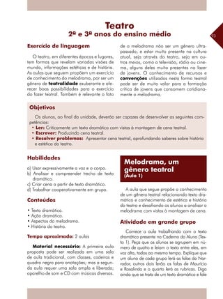 93
O teatro, em diferentes épocas e lugares,
tem formas que revelam variadas visões de
mundo, informações estéticas e de história.
As aulas que seguem propõem um exercício
de conhecimento do melodrama, por ser um
gênero de teatralidade exuberante e ofe-
recer boas possibilidades para o exercício
do fazer teatral. Também é relevante o fato
de o melodrama não ser um gênero ultra-
passado, e estar muito presente na cultura
atual, seja através do teatro, seja em ou-
tros meios, como a televisão, rádio ou cine-
ma, alguns deles muito presentes no lazer
de jovens. O conhecimento de recursos e
convenções utilizados nesta forma teatral
pode ser de muito valor para a formação
crítica de jovens que consomem cotidiana-
mente o melodrama.
Exercício de linguagem
Teatro
2º e 3º anos do ensino médio
Melodrama, um
gênero teatral
(Aula 1)
Objetivos
Os alunos, ao final da unidade, deverão ser capazes de desenvolver as seguintes com-
petências:
• Ler: Criticamente um texto dramático com vistas à montagem de cena teatral.
• Escrever: Produzindo cena teatral.
• Resolver problemas: Apresentar cena teatral, aprofundando saberes sobre história
e estética do teatro.
Habilidades
a) Usar expressivamente a voz e o corpo.
b) Analisar e compreender trecho de texto
dramático.
c) Criar cena a partir de texto dramático.
d) Trabalhar cooperativamente em grupo.
Conteúdos
• Texto dramático.
• Ação dramática.
• Aspectos do melodrama.
• História do teatro.
Tempo aproximado: 2 aulas
Material necessário: A primeira aula
proposta pode ser realizada em uma sala
de aula tradicional, com classes, cadeiras e
quadro negro para anotações; mas a segun-
da aula requer uma sala ampla e liberada;
aparelho de som e CD com músicas diversas.
A aula que segue propõe o conhecimento
de um gênero teatral relacionando texto dra-
mático e conhecimento de estética e história
do teatro e desafiando os alunos a analisar o
melodrama com vistas à montagem de cena.
Atividade em grande grupo
Comece a aula trabalhando com o texto
dramático presente no Caderno do Aluno (Tex-
to 1). Peça que os alunos se agrupem em nú-
mero de quatro e leiam o texto entre eles, em
voz alta, todos ao mesmo tempo. Explique que
um aluno de cada grupo lerá as falas do Nar-
rador, outros dois lerão as falas de Maurício
e Rosalinda e o quarto lerá as rubricas. Diga
ainda que se trata de um texto dramático e fale
 
