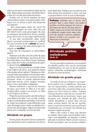 94
sobre as principais características desse tipo de
texto. Depois peça que quatro voluntários leiam
o texto em voz alta para todos escutarem.
Analise com os alunos aspectos do texto
relacionados à ação e aos personagens. Dia-
logue com os alunos a partir das perguntas
que seguem:
Que personagens estão em cena? Há
algum personagem em cena, além dos que
têm falas? Como cada personagem da cena
se apresenta (características físicas, psicoló-
gicas, de humor e o que julgar significativo)?
O que está acontecendo nesta cena?
Qual o principal acontecimento ou conflito?
Em que momento se dá o clímax da cena?
Qual a postura de cada personagem em
relação ao conflito?
Que tipo de linguagem os personagens
falam?
Destaque que esta cena faz parte da peça
A maldição do Vale Negro, de autoria de Caio
Fernando Abreu e Luiz Arthur Nunes. Esclareça
que o texto tem muitas características do gêne-
ro denominado melodrama.
Peça a um aluno que leia em voz alta o Texto
2 do Caderno do aluno, que apresenta breves
informações sobre o gênero. Destaque as infor-
mações sobre personagens e encenação melo-
dramática, levantando com os alunos as ideias
principais. Anote no quadro palavras-chave
sobre esse assunto, como: exagero, emoção,
bons e maus, serenidade e desespero.
Retome oralmente o resumo da narrativa
da peça, que consta no Texto 3, e as infor-
mações sobre a peça e os autores, no Texto
4, do Caderno do Aluno.
Proponha que mais quatro voluntários façam
uma releitura do Texto 1 em voz alta, conside-
rando as características apontadas na forma de
ler. Sugira que explorem vozes diferentes e que
usem de exagero para mostrar os estados emo-
cionais dos personagens. Depois compare esta
leitura com a realizada no início da aula.
Atividade em grupos
Forme grupos de quatro alunos e proponha
que cada grupo inicie a criação de uma cena a
partir deste texto. Explique que na próxima aula
terão tempo para ensaiarem a cena, mas que
os grupos devem iniciar já suas combinações.
A aula que segue apresenta uma proposta
de trabalho prático com uso de convenções
melodramáticas, em que os alunos poderão
aplicar diferentes aprendizagens realizadas
durante as aulas de teatro.
Atividade em grande grupo
Convide os alunos a fazerem uma experi-
ência prática com o melodrama. Para faze-
rem um aquecimento, comece pedindo que
caminhem pela sala, ocupando todos os es-
paços num ritmo comum a todos. Coloque
músicas diversas e estimule-os a criarem for-
mas diferentes de se locomover. Sugira que
brinquem com atitudes de galã, mocinha,
nobres decadentes e outros tipos comuns
nesse universo teatral. De vez em quando,
pare a música bruscamente, para que fiquem
imobilizados por um tempo nas atitudes que
estiverem experimentando.
Volte a pôr música e peça que dancem
em duplas. Instrua para que as duplas impro-
visem uma despedida, se separem e andem
pela sala novamente. Repita usando música e
lembre que podem usar os recursos melodra-
Professor, esclareça que os alunos não
precisam fazer a cena inteira, mas podem
escolher um trecho pequeno da cena ou
até mesmo do resumo da peça para tra-
balhar. Sugira que tomem essa decisão
e distribuam papéis ainda nessa aula,
a fim de, durante a semana, poderem
decorar as falas e se ocuparem com
ideias para a encenação.
Atividade prática:
melodrama
(Aula 2)
 