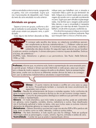 95
máticos estudados anteriormente, exagerando
os gestos, mas com sinceridade. Sugira que
nas improvisações de despedida usem frases
do texto da cena estudada na aula anterior.
Atividade em grupos
Separe a turma em grupos, conforme a divi-
são já realizada na aula passada. Proponha que
cada grupo ensaie sua pequena cena, a partir
do texto.
Caso alguns não tenham decorado as falas,
Clímax – O ponto máximo de tensão e conflito em uma cena ou peça
de teatro. Provavelmente também o momento de maior envolvimento do
espectador com a cena.
Conflito – Resulta do enfrentamento de forças e vontades opostas. Inclui confrontos de
seres humanos entre si, seres humanos e divinos ou de um ser humano consigo mesmo.
Convenção – Conjunto de pressupostos ideológicos e estéticos que permitem ao espec-
tador receber a representação.
Gênero – O modo dramático, que inclui todas as peças escritas, pode ser subdividido
em gêneros, como tragédia, comédia, drama, melodrama e outros. Essa classificação
não é facilmente aplicável a todos os textos, visto que muitas vezes os autores misturam
elementos de diferentes gêneros na mesma peça teatral.
Melodrama – Gênero dramático que teve seu auge nos séculos XVIII e XIX e perdura até
hoje, tanto no teatro como no rádio, televisão, cinema e outras mídias.
Rubrica – No texto dramático, é tudo aquilo que não for diálogo. Pode ser qualquer
informação sobre os personagens, a ação, cenário, figurino, entradas e saídas de cena.
Teatralidade – Caráter do que se presta à representação cênica.
Glossário
indique para que trabalhem com a situação e
improvisem falas a partir do que lembrarem do
texto. Instigue-os a criarem ações para os perso-
nagens de acordo com o que está acontecendo
na cena. Sugira que usem atitudes e ações exage-
radas, mas lembre que o exagero pode parecer
falso demais, e que a sinceridade é necessária
para jogar com esse tipo de texto. Enquanto tra-
balham, circule entre os grupos, auxiliando-os.
Circule entre os grupos e instigue-os a ensaiar
a cena e não apenas combinar oralmente. Peça
que marquem bem o início e o final da cena.
“A começar pela escolha dos temas, as coberturas jornalísticas aprovei-
tam amplamente as técnicas melodramáticas. (...) Preferem voltar-se para
acontecimentos de impacto. A invariável presença de crimes, acidentes e
catástrofes não deixa dúvidas. Em segundo lugar, esmeram-se por localizar
a ação em cenário condizente. A câmera abre para a máxima riqueza de detalhes. Exóticos
e brutais, de preferência.”
(HUPPES, Ivete. Melodrama: o gênero e sua permanência. São Paulo: Ateliê Editorial,
1998. p.150)
Para refletir
Professor, informe que, na próxima aula, farão a apresentação da cena ensaiada para
o grande grupo. Indique o tempo que será destinado a cada grupo, peça que organi-
zem a classe de modo a separar o espaço do palco e da plateia. Após as apresentações
das cenas, avalie com os alunos as diferentes versões cênicas do texto e se consegui-
ram usar os elementos melodramáticos estudados e experimentados.
 