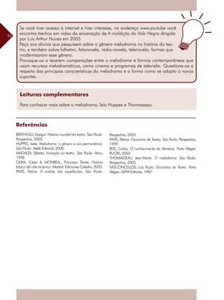 96
Referências
BERTHOLD, Margot. História mundial do teatro. São Paulo:
Perspectiva, 2005.
HUPPES, Ivete. Melodrama: o gênero e sua permanência.
São Paulo: Ateliê Editorial, 2000.
MAGALDI, Sábato. Iniciação ao teatro. São Paulo: Ática,
1998.
OLIVA, César & MONREAL, Francisco Torres. Historia
básica del arte escénico. Madrid: Ediciones Cátedra, 2003.
PAVIS, Patrice. A análise dos espetáculos. São Paulo:
Leituras complementares
Para conhecer mais sobre o melodrama, leia Huppes e Thomasseau.
Perspectiva, 2003.
PAVIS, Patrice. Dicionário de Teatro. São Paulo: Perspectiva,
1999.
REIS, Carlos. O conhecimento da literatura. Porto Alegre:
PUCRS, 2003.
THOMASSEAU, Jean-Marie. O melodrama. São Paulo:
Perspectiva, 2005.
VASCONCELLOS, Luiz Paulo. Dicionário de Teatro. Porto
Alegre: L&PM Editores, 1987.
Se você tiver acesso à internet e tiver interesse, no endereço www.youtube você
encontra trechos em vídeo da encenação de A maldição do Vale Negro dirigida
por Luiz Arthur Nunes em 2005.
Peça aos alunos que pesquisem sobre o gênero melodrama na história do tea-
tro, e também sobre folhetim, fotonovela, rádio-novela, telenovela, formas que
modernizaram esse gênero.
Provoque-os a tecerem comparações entre o melodrama e formas contemporâneas que
usam recursos melodramáticos, como cinema e programas de televisão. Questione-os a
respeito das principais características do melodrama e a forma como se adapta a novos
suportes.
 