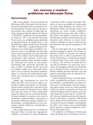 99
Apresentação
Pelo menos desde o início da década de
80 do século XX a Educação Física tem tenta-
do se livrar do estigma de uma disciplina me-
ramente prática na qual os alunos não têm o
que estudar. Esta imagem foi legitimada du-
rante o longo período de vigência do Decreto
n° 69.450/71, publicado no auge da ditadu-
ra militar em 1971, que tratava a Educação
Física como uma atividade escolar destinada
ao desenvolvimento da aptidão física. A Lei
de Diretrizes e Bases da Educação Nacional
(LDB n° 9394/96), e posteriormente os Pa-
râmetros Curriculares Nacionais (PCN), con-
tribuíram para a consolidação da Educação
Física como componente curricular da escola
básica. Tal condição não foi alcançada sem
controvérsias, pelo contrário, houve inten-
sas disputas políticas antes, durante e depois
da construção de ambos os documentos,
alimentadas pelo movimento renovador da
área iniciado na década de 80, que tinha
por objetivo mostrar que a Educação Física,
assim como as demais disciplinas escolares,
possui um conjunto de conhecimentos espe-
cíficos que contribuem para a compreensão
do mundo.
Apesar das controvérsias em torno da
LDB e dos PCN, não há como negar a im-
portância destes documentos na consolida-
ção da cultura corporal de movimento como
objeto de estudo da Educação Física. Neles
fica claro que tornar os alunos fisicamente
aptos não deve mais ser a principal finalida-
de dessa disciplina na escola, e sim levar os
estudantes a experimentarem, conhecerem e
apreciarem diferentes práticas corporais sis-
tematizadas, compreendendo-as como pro-
duções culturais dinâmicas, diversificadas e
contraditórias.
Esta configuração propiciou a inserção da
Educação Física na área das Linguagens e
Códigos, juntamente com Língua Portuguesa
e Literatura, Artes e Língua Estrangeira Mo-
derna, e trouxe mais desafios à organização
curricular desta disciplina nos ensinos fun-
damental e médio. Tal inclusão ainda causa
estranheza em certos círculos acadêmico-
profissionais do campo, pois veem a Educa-
ção Física mais ligada à área das Ciências
da Natureza, portanto mais próximas de uma
disciplina como Ciências no ensino funda-
mental ou Biologia no ensino médio do que
das disciplinas da área de Linguagens e Có-
digos.
De um modo geral, ela aí se justifica pelo
uso da linguagem corporal, sem dúvida um
elemento central no processo de interação
dos alunos com a cultura corporal de movi-
mento. No entanto, o conhecimento específi-
co da Educação Física, assim como o Teatro
e a Dança, não se limita ao estudo das for-
mas de se expressar e se comunicar com o
corpo. A linguagem corporal é um dos temas
que a Educação Física compartilha com as
demais matérias de ensino da área, mas não
pode ser entendida como seu elemento fun-
damental de estudo.
Cabe à Educação Física na escola desen-
volver competências que levem os alunos a,
por exemplo, compreenderem os jogos mo-
tores como manifestações culturais produzi-
das pelos grupos sociais em certos períodos
históricos; a lerem os esportes com base nos
critérios de lógica interna e externa; a produ-
zirem textos de “carne e osso” e “caneta e lá-
pis” sobre as relações possíveis entre esporte,
saúde e educação; a proporem alternativas
para o desenvolvimento de práticas corporais
no tempo livre que privilegiem a participação
de todos, entre tantas outras possibilidades
de ler, escrever e resolver problemas no âm-
bito da Educação Física.
Os Cadernos do Professor de Educação
Física do Estado do Rio Grande do Sul pro-
Ler, escrever e resolver
problemas em Educação Física.
 