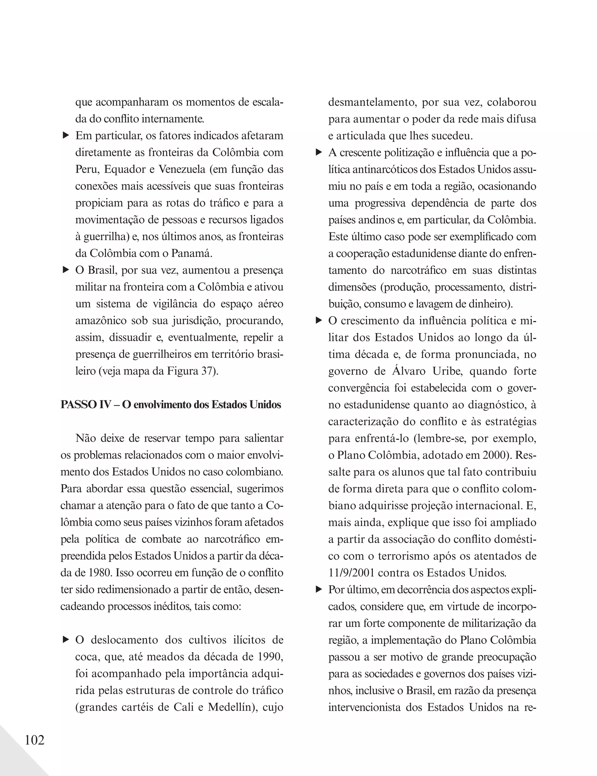 102
que acompanharam os momentos de escala-
da do conflito internamente.
Em particular, os fatores indicados afetaram
diretamente as fronteiras da Colômbia com
Peru, Equador e Venezuela (em função das
conexões mais acessíveis que suas fronteiras
propiciam para as rotas do tráfico e para a
movimentação de pessoas e recursos ligados
à guerrilha) e, nos últimos anos, as fronteiras
da Colômbia com o Panamá.
O Brasil, por sua vez, aumentou a presença
militar na fronteira com a Colômbia e ativou
um sistema de vigilância do espaço aéreo
amazônico sob sua jurisdição, procurando,
assim, dissuadir e, eventualmente, repelir a
presença de guerrilheiros em território brasi-
leiro (veja mapa da Figura 37).
PASSO IV – O envolvimento dos Estados Unidos
Não deixe de reservar tempo para salientar
os problemas relacionados com o maior envolvi-
mento dos Estados Unidos no caso colombiano.
Para abordar essa questão essencial, sugerimos
chamar a atenção para o fato de que tanto a Co-
lômbia como seus países vizinhos foram afetados
pela política de combate ao narcotráfico em-
preendida pelos Estados Unidos a partir da déca-
da de 1980. Isso ocorreu em função de o conflito
ter sido redimensionado a partir de então, desen-
cadeando processos inéditos, tais como:
O deslocamento dos cultivos ilícitos de
coca, que, até meados da década de 1990,
foi acompanhado pela importância adqui-
rida pelas estruturas de controle do tráfico
(grandes cartéis de Cali e Medellín), cujo
desmantelamento, por sua vez, colaborou
para aumentar o poder da rede mais difusa
e articulada que lhes sucedeu.
A crescente politização e influência que a po-
lítica antinarcóticos dos Estados Unidos assu-
miu no país e em toda a região, ocasionando
uma progressiva dependência de parte dos
países andinos e, em particular, da Colômbia.
Este último caso pode ser exemplificado com
a cooperação estadunidense diante do enfren-
tamento do narcotráfico em suas distintas
dimensões (produção, processamento, distri-
buição, consumo e lavagem de dinheiro).
O crescimento da influência política e mi-
litar dos Estados Unidos ao longo da úl-
tima década e, de forma pronunciada, no
governo de Álvaro Uribe, quando forte
convergência foi estabelecida com o gover-
no estadunidense quanto ao diagnóstico, à
caracterização do conflito e às estratégias
para enfrentá-lo (lembre-se, por exemplo,
o Plano Colômbia, adotado em 2000). Res-
salte para os alunos que tal fato contribuiu
de forma direta para que o conflito colom-
biano adquirisse projeção internacional. E,
mais ainda, explique que isso foi ampliado
a partir da associação do conflito domésti-
co com o terrorismo após os atentados de
11/9/2001 contra os Estados Unidos.
Porúltimo,emdecorrênciadosaspectosexpli-
cados, considere que, em virtude de incorpo-
rar um forte componente de militarização da
região, a implementação do Plano Colômbia
passou a ser motivo de grande preocupação
para as sociedades e governos dos países vizi-
nhos, inclusive o Brasil, em razão da presença
intervencionista dos Estados Unidos na re-
 
