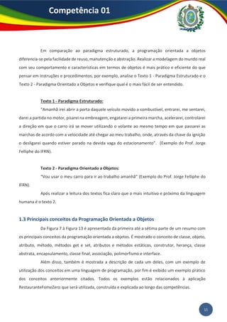 Competência 01
11
Em comparação ao paradigma estruturado, a programação orientada a objetos
diferencia-se pela facilidade de reuso, manutenção e abstração. Realizar a modelagem do mundo real
com seu comportamento e características em termos de objetos é mais prático e eficiente do que
pensar em instruções e procedimentos, por exemplo, analise o Texto 1 - Paradigma Estruturado e o
Texto 2 - Paradigma Orientado a Objetos e verifique qual é o mais fácil de ser entendido.
Texto 1 - Paradigma Estruturado:
“Amanhã irei abrir a porta daquele veículo movido a combustível, entrarei, me sentarei,
darei a partida no motor, pisarei na embreagem, engatarei a primeira marcha, acelerarei, controlarei
a direção em que o carro irá se mover utilizando o volante ao mesmo tempo em que passarei as
marchas de acordo com a velocidade até chegar ao meu trabalho, onde, através da chave da ignição
o desligarei quando estiver parado na devida vaga do estacionamento”. (Exemplo do Prof. Jorge
Felliphe do IFRN).
Texto 2 - Paradigma Orientado a Objetos:
“Vou usar o meu carro para ir ao trabalho amanhã” (Exemplo do Prof. Jorge Felliphe do
IFRN).
Após realizar a leitura dos textos fica claro que o mais intuitivo e próximo da linguagem
humana é o texto 2.
1.3 Principais conceitos da Programação Orientada a Objetos
Da Figura 7 à Figura 13 é apresentada da primeira até a sétima parte de um resumo com
os principais conceitos da programação orientada a objetos. É mostrado o conceito de classe, objeto,
atributo, método, métodos get e set, atributos e métodos estáticos, construtor, herança, classe
abstrata, encapsulamento, classe final, associação, polimorfismo e interface.
Além disso, também é mostrada a descrição de cada um deles, com um exemplo de
utilização dos conceitos em uma linguagem de programação, por fim é exibido um exemplo prático
dos conceitos anteriormente citados. Todos os exemplos estão relacionados à aplicação
RestauranteFomeZero que será utilizada, construída e explicada ao longo das competências.
 