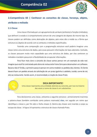 19
Competência 02
2.Competência 02 | Conhecer os conceitos de classe, herança, objeto,
atributo e método
2.1 Classe
Uma classe é formada por um agrupamento de variáveis (atributos) e funções (métodos),
que definem o estado e o comportamento comum de uma categoria de objetos do mesmo tipo. As
classes podem ser definidas como abstrações de objetos, pois estas são o molde ou a fôrma que
estrutura os objetos de acordo com os atributos e métodos especificados.
Fazendo uma comparação com a programação estrutura você poderia imaginar uma
classe como uma estrutura de dados, pois essas possuem informações de tipos abstratos. Contudo,
as classes possuem muito mais capacidade que uma estrutura de dados, por elas conterem os
métodos e também possuirem a flexibilidade de encapsular informações.
Para ficar mais claro o conceito de classe vamos pensar em um exemplo da vida real.
Imagine que você foi contratado pelo dono do restaurante Fome Zero para desenvolver um software.
Bacana não é? Então, o primeiro passo é pensar em como modelar os pedidos dos clientes. O cliente
deverá fazer um pedido através da solicitação de um prato (galinha à cabidela, cozido, carne de sol,
etc) ao restaurante. Sendo assim, é recomendado a criação da classe Prato.
Para declararmos uma classe, utilizamos a seguinte estrutura: primeiramente inserimos
a palavra-chave (também conhecida como palavra reservada) class, em seguida um nome que
identifique a classe e, por fim abre e fecha chaves {}. Dentro das chaves será inserido o corpo ou
escopo da classe. A Figura 14 apresenta a estrutura de classe chamada Prato.
DICA IMPORTANTE!
Uma classe representa uma entidade abstrata ou concreta, por isso na maioria
das vezes o nome da classe é um substantivo.
 