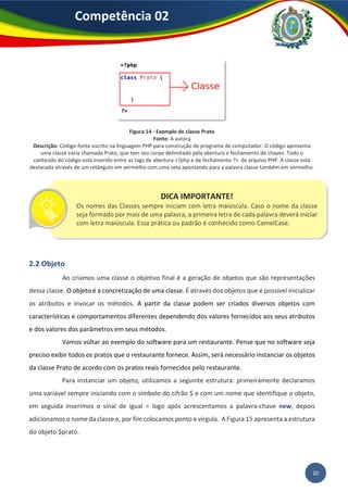 20
Competência 02
Figura 14 - Exemplo de classe Prato
Fonte: A autora
Descrição: Código-fonte escrito na linguagem PHP para construção de programa de computador. O código apresenta
uma classe vazia chamada Prato, que tem seu corpo delimitado pela abertura e fechamento de chaves. Todo o
conteúdo do código está inserido entre as tags de abertura <?php e de fechamento ?> de arquivo PHP. A classe está
destacada através de um retângulo em vermelho com uma seta apontando para a palavra classe também em vermelho.
2.2 Objeto
Ao criamos uma classe o objetivo final é a geração de objetos que são representações
dessa classe. O objeto é a concretização de uma classe. É através dos objetos que é possível inicializar
os atributos e invocar os métodos. A partir da classe podem ser criados diversos objetos com
características e comportamentos diferentes dependendo dos valores fornecidos aos seus atributos
e dos valores dos parâmetros em seus métodos.
Vamos voltar ao exemplo do software para um restaurante. Pense que no software seja
preciso exibir todos os pratos que o restaurante fornece. Assim, será necessário instanciar os objetos
da classe Prato de acordo com os pratos reais fornecidos pelo restaurante.
Para instanciar um objeto, utilizamos a seguinte estrutura: primeiramente declaramos
uma variável sempre iniciando com o símbolo do cifrão $ e com um nome que identifique o objeto,
em seguida inserimos o sinal de igual = logo após acrescentamos a palavra-chave new, depois
adicionamos o nome da classe e, por fim colocamos ponto e vírgula. A Figura 15 apresenta a estrutura
do objeto $prato.
DICA IMPORTANTE!
Os nomes das Classes sempre iniciam com letra maiúscula. Caso o nome da classe
seja formado por mais de uma palavra, a primeira letra de cada palavra deverá iniciar
com letra maiúscula. Essa prática ou padrão é conhecido como CamelCase.
 