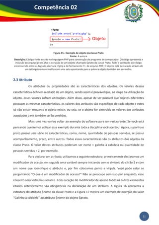 21
Competência 02
Figura 15 - Exemplo de objeto da classe Prato
Fonte: A autora
Descrição: Código-fonte escrito na linguagem PHP para construção de programa de computador. O código apresenta a
inclusão do arquivo prato.php e a criação de um objeto chamado $prato da classe Prato. Todo o conteúdo do código
está inserido entre as tags de abertura <?php e de fechamento ?> de arquivo PHP. O objeto está destacado através de
um retângulo em vermelho com uma seta apontando para a palavra objeto também em vermelho.
2.3 Atributo
Os atributos ou propriedades são as características dos objetos. Os valores dessas
características definem o estado de um objeto, sendo assim é provável que, ao longo da utilização do
objeto, esses valores sofram alterações. Além disso, apesar de ser possível que objetos diferentes
possuam as mesmas características, os valores dos atributos são específicos de cada objeto e estes
só vão existir enquanto o objeto existir, ou seja, se o objeto for destruído os valores dos atributos
associados a ele também serão perdidos.
Mais uma vez vamos voltar ao exemplo do software para um restaurante. Se você está
pensando que iremos utilizar esse exemplo durante toda a disciplina você acertou! Agora, suponha o
prato possui uma série de características, como, nome, quantidade de pessoas servidas, se possui
acompanhamento, preço, entre outros. Todas essas características são os atributos dos objetos da
classe Prato. O valor destes atributos poderiam ser nome = galinha à cabidela ou quantidade de
pessoas servidas = 2, por exemplo.
Para declarar um atributo, utilizamos a seguinte estrutura: primeiramente declaramos um
modificador de acesso, em seguida uma variável sempre iniciando com o símbolo do cifrão $ e com
um nome que identifique o atributo e, por fim colocamos ponto e vírgula. Você pode estar se
perguntando “O que é um modificador de acesso?” Não se preocupe com isso por enquanto, esse
conceito será visto mais adiante. Com exceção do modificador de acesso todos os outros elementos
citados anteriormente são obrigatórios na declaração de um atributo. A Figura 16 apresenta a
estrutura do atributo $nome da classe Prato e a Figura 17 mostra um exemplo de inserção do valor
“Galinha à cabidela” ao atributo $nome do objeto $prato.
 