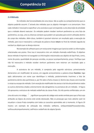 23
Competência 02
2.4 Método
Os métodos são funcionalidades de uma classe. São as ações ou comportamentos que os
objetos poderão assumir. É através dos métodos que os objetos interagem e se comunicam. Para
cada método é necessário especificar uma assinatura que corresponda a uma descrição da atividade
que o método deverá executar. Os métodos podem receber nenhum parâmetro ou uma lista de
parâmetros, ou seja, uma ou diversas variáveis que podem ser passadas para serem utilizadas dentro
do corpo dos métodos. Além disso, também é possível retornar um resultado após a execução do
método, para isso é necessário a utilização da palavra-chave return no final do método seguida da
variável ou objeto que se deseja retornar.
No exemplo do software para um restaurante imagine que é preciso exibir as informações
relacionadas aos pratos. Para isso é necessário criar um método chamado exibirPrato. O objetivo
desse método é imprimir no navegador as informações relacionadas aos objetos do tipo Prato, como,
nome do prato, quantidade de pessoas servidas, se possui acompanhamento, preço. Verifique que
não foi necessário o método receber nenhum parâmetro nem retornar um resultado após a
execução.
A assinatura de um método, é composta pela seguinte estrutura: primeiramente
declaramos um modificador de acesso, em seguida acrescentamos a palavra-chave function, logo
após adicionamos um nome que identifique o método, posteriormente inserimos a lista de
parâmetros dentro dos parênteses e, por fim abre e fecha chaves {}. Dentro das chaves será inserido
o corpo ou escopo do método. Com exceção do modificador de acesso e da lista de parâmetros todos
os outros elementos citados anteriormente são obrigatórios na assinatura de um método. A Figura
18 apresenta a estrutura do método exibePrato da classe Prato. Os três pontos enfileirados um em
cima do outro no código, ,significam que parte do código está sendo omitida para que o foco seja
atribuído ao tópico do ensino está sendo destacado. Não se preocupe que mais adiante você irá
visualizar a classe Prato completa com todos os conceitos aprendidos até o momento. A Figura 19
mostra um exemplo de utilização dos métodos setNome, setQuantidadePessoasServidas,
setPossuiAcompanhamento, setPreco e exibePrato do objeto $prato.
 