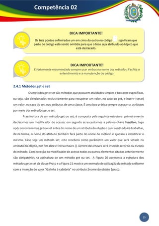 25
Competência 02
2.4.1 Métodos get e set
Os métodos get e set são métodos que possuem atividades simples e bastante específicas,
ou seja, são direcionados exclusivamente para recuperar um valor, no caso do get, e inserir (setar)
um valor, no caso do set, nos atributos de uma classe. É uma boa prática sempre acessar os atributos
por meio dos métodos get e set.
A assinatura de um método get ou set, é composta pela seguinte estrutura: primeiramente
declaramos um modificador de acesso, em seguida acrescentamos a palavra-chave function, logo
após concatenamos get ou set antes do nome de um atributo do objeto o qual o método irá trabalhar,
desta forma, o nome do atributo também fará parte do nome do método e ajudará a identificar o
mesmo. Caso seja um método set, este receberá como parâmetro um valor que será setado no
atributo do objeto, por fim abre e fecha chaves {}. Dentro das chaves será inserido o corpo ou escopo
do método. Com exceção do modificador de acesso todos os outros elementos citados anteriormente
são obrigatórios na assinatura de um método get ou set. A Figura 20 apresenta a estrutura dos
métodos get e set da classe Prato e a Figura 21 mostra um exemplo de utilização do método setNome
com a inserção do valor “Galinha à cabidela” no atributo $nome do objeto $prato.
DICA IMPORTANTE!
Os três pontos enfileirados um em cima do outro no código significam que
parte do código está sendo omitida para que o foco seja atribuído ao tópico que
está destacado.
DICA IMPORTANTE!
É fortemente recomendado sempre usar verbos no nome dos métodos. Facilita o
entendimento e a manutenção do código.
 