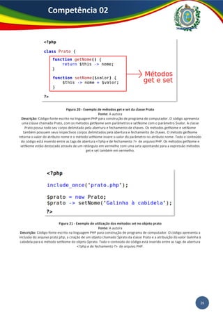 26
Competência 02
Figura 20 - Exemplo de métodos get e set da classe Prato
Fonte: A autora
Descrição: Código-fonte escrito na linguagem PHP para construção de programa de computador. O código apresenta
uma classe chamada Prato, com os métodos getNome sem parâmetros e setNome com o parâmetro $valor. A classe
Prato possui todo seu corpo delimitado pela abertura e fechamento de chaves. Os métodos getNome e setNome
também possuem seus respectivos corpos delimitados pela abertura e fechamento de chaves. O método getNome
retorna o valor do atributo nome e o método setNome insere o valor do parâmetro no atributo nome. Todo o conteúdo
do código está inserido entre as tags de abertura <?php e de fechamento ?> de arquivo PHP. Os métodos getNome e
setNome estão destacado através de um retângulo em vermelho com uma seta apontando para a expressão métodos
get e set também em vermelho.
Figura 21 - Exemplo de utilização dos métodos set no objeto prato
Fonte: A autora
Descrição: Código-fonte escrito na linguagem PHP para construção de programa de computador. O código apresenta a
inclusão do arquivo prato.php, a criação de um objeto chamado $prato da classe Prato e a atribuição do valor Galinha à
cabidela para o método setNome do objeto $prato. Todo o conteúdo do código está inserido entre as tags de abertura
<?php e de fechamento ?> de arquivo PHP.
 