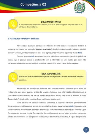 27
Competência 02
2.5 Atributos e Métodos Estáticos
Para acessar qualquer atributo ou método de uma classe é necessário declarar e
instanciar um objeto, por exemplo, $prato = new Prato(); Se não for dessa maneira não será possível
acessar. Contudo, existe uma exceção para essa regra quando utilizamos a palavra-chave static.
Quando usamos static em um atributo ou método tornamos estes membros globais da
classe, logo é possível acessá-lo diretamente sem o intermédio de um objeto, pois estes não
pertencem somente a um único objeto individual e específico, mas à classe de forma geral.
Retornando ao exemplo do software para um restaurante. Suponha que o dono do
restaurante quer saber quantos pratos são servidos. Veja que essa informação está relacionada a
classe Prato como um todo em vez de objetos específicos. Assim, será criado o atributo estático
$quantidadePratosServidos na classe Prato e atribuído o valor zero.
Para declara um atributo estático, utilizamos a seguinte estrutura: primeiramente
declaramos um modificador de acesso, em seguida inserimos a palavra-chave static, logo após uma
variável sempre iniciando com o símbolo do cifrão $ e com um nome que identifique o atributo e, por
fim colocamos ponto e vírgula. Com exceção do modificador de acesso todos os outros elementos
citados anteriormente são obrigatórios na declaração de um atributo estático. A Figura 22 apresenta
DICA IMPORTANTE!
É fortemente recomendado sempre utilizar os métodos get e set para acessar os
atributos de um objeto.
DICA IMPORTANTE!
Não existe a necessidade de criação de um objeto para acessar atributos e métodos
estáticos.
 