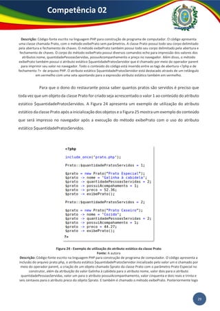 29
Competência 02
Descrição: Código-fonte escrito na linguagem PHP para construção de programa de computador. O código apresenta
uma classe chamada Prato, com o método exibePrato sem parâmetros. A classe Prato possui todo seu corpo delimitado
pela abertura e fechamento de chaves. O método exibePrato também possui todo seu corpo delimitado pela abertura e
fechamento de chaves. O corpo do método exibePrato possui diversos comandos echo para impressão dos valores dos
atributos nome, quantidadePessoasServidas, possuiAcompanhamento e preço no navegador. Além disso, o método
exibePrato também possui o atributo estático $quantidadePratosServidor que é chamado por meio do operador parent
para imprimir seu valor no navegador. Todo o conteúdo do código está inserido entre as tags de abertura <?php e de
fechamento ?> de arquivo PHP. O atributo estático $quantidadePratosServidor está destacado através de um retângulo
em vermelho com uma seta apontando para a expressão atributo estático também em vermelho.
Para que o dono do restaurante possa saber quantos pratos são servidos é preciso que
toda vez que um objeto da classe Prato for criado seja acrescentado o valor 1 ao conteúdo do atributo
estático $quantidadePratosServidos. A Figura 24 apresenta um exemplo de utilização do atributo
estático da classe Prato após a inicialização dos objetos e a Figura 25 mostra um exemplo do conteúdo
que será impresso no navegador após a execução do método exibePrato com o uso do atributo
estático $quantidadePratosServidos.
Figura 24 - Exemplo de utilização do atributo estático da classe Prato
Fonte: A autora
Descrição: Código-fonte escrito na linguagem PHP para construção de programa de computador. O código apresenta a
inclusão do arquivo prato.php, o atributo estático $quantidadePratosServidor inicializado pelo valor um e chamado por
meio do operador parent, a criação de um objeto chamado $prato da classe Prato com o parâmetro Prato Especial no
construtor, além da atribuição do valor Galinha à cabidela para o atributo nome, valor dois para o atributo
quantidadePessoasServidas, valor um para o atributo possuiAcompanhamento, valor cinquenta e dois reais e trinta e
seis centavos para o atributo preco do objeto $prato. E também é chamado o método exibePrato. Posteriormente logo
 