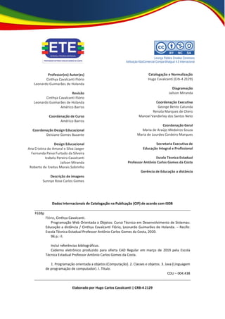 Dados Internacionais de Catalogação na Publicação (CIP) de acordo com ISDB
F638p
Flório, Cinthya Cavalcanti.
Programação Web Orientada a Objetos: Curso Técnico em Desenvolvimento de Sistemas:
Educação a distância / Cinthya Cavalcanti Flório, Leonardo Guimarães de Holanda. – Recife:
Escola Técnica Estadual Professor Antônio Carlos Gomes da Costa, 2020.
96 p.: il.
Inclui referências bibliográficas.
Caderno eletrônico produzido para oferta EAD Regular em março de 2019 pela Escola
Técnica Estadual Professor Antônio Carlos Gomes da Costa.
1. Programação orientada a objetos (Computação). 2. Classes e objetos. 3. Java (Linguagem
de programação de computador). I. Título.
CDU – 004.438
Elaborado por Hugo Carlos Cavalcanti | CRB-4 2129
Professor(es) Autor(es)
Cinthya Cavalcanti Flório
Leonardo Guimarães de Holanda
Revisão
Cinthya Cavalcanti Flório
Leonardo Guimarães de Holanda
Américo Barros
Coordenação de Curso
Américo Barros
Coordenação Design Educacional
Deisiane Gomes Bazante
Design Educacional
Ana Cristina do Amaral e Silva Jaeger
Fernanda Paiva Furtado da Silveira
Izabela Pereira Cavalcanti
Jailson Miranda
Roberto de Freitas Morais Sobrinho
Descrição de imagens
Sunnye Rose Carlos Gomes
Catalogação e Normalização
Hugo Cavalcanti (Crb-4 2129)
Diagramação
Jailson Miranda
Coordenação Executiva
George Bento Catunda
Renata Marques de Otero
Manoel Vanderley dos Santos Neto
Coordenação Geral
Maria de Araújo Medeiros Souza
Maria de Lourdes Cordeiro Marques
Secretaria Executiva de
Educação Integral e Profissional
Escola Técnica Estadual
Professor Antônio Carlos Gomes da Costa
Gerência de Educação a distância
 