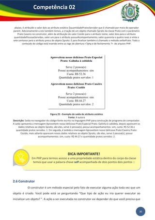 30
Competência 02
abaixo, é atribuído o valor dois ao atributo estático $quantidadePratosServidor que é chamado por meio do operador
parent. Adicionamente a isto também temos, a criação de um objeto chamado $prato da classe Prato com o parâmetro
Prato Caseiro no construtor, além da atribuição do valor Cozido para o atributo nome, valor dois para o atributo
quantidadePessoasServidas, valor um para o atributo possuiAcompanhamento, valor quarenta e quatro reais e vinte e
sete centavos para o atributo preco do objeto $prato. E para finalizar também é chamado o método exibePrato. Todo o
conteúdo do código está inserido entre as tags de abertura <?php e de fechamento ?> de arquivo PHP.
Figura 25 - Exemplo de saída do atributo estático
Fonte: A autora
Descrição: Saída no navegador do código-fonte escrito na linguagem PHP para construção de programa de computador.
A saída apresenta a mensagem Aproveitem nosso delicioso Prato Especial Prato: Galinha à cabidela, depois aparecem os
dados relativos ao objeto $prato, são eles, serve 2 pessoa(s), possui acompanhamentos: sim, custa: R$ 52.36 e
quantidade pratos servidos: 1. Em seguida, é exibida a mensagem Aproveitem nosso delicioso Prato Caseiro Prato:
Cozido, mais adiante aparecem novos dados relativos ao objeto $prato, são eles, serve 2 pessoa(s), possui
acompanhamentos: sim, custa: R$ 44.27 e quantidade pratos servidos: 2.
2.6 Construtor
O construtor é um método especial pelo fato de executar alguma ação toda vez que um
objeto é criado. Você pode está se perguntando “Que tipo de ação eu iria querer executar ao
inicializar um objeto? ”. A ação a ser executada no construtor vai depender do que você precisa que
DICA IMPORTANTE!
Em PHP para termos acesso a uma propriedade estática dentro do corpo da classe
temos que usar a palavra-chave self acompanhada de dois pontos dois pontos ::
 