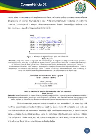 32
Competência 02
uso da palavra-chave new seguida pelo nome da classe e a lista de parâmetros caso possua. A Figura
27 apresenta um exemplo de um objeto da classe Prato com um construtor recebendo um parâmetro
chamado “Prato Especial”. E a Figura 28 mostra um exemplo de saída de um objeto da classe Prato
com construtor e o parâmetro passado anteriormente.
Figura 27 - Exemplo de objeto da classe Prato com construtor
Fonte: A autora
Descrição: Código-fonte escrito na linguagem PHP para construção de programa de computador. O código apresenta a
inclusão do arquivo prato.php, a criação de um objeto chamado $prato da classe Prato com o parâmetro Prato Especial
no construtor, além da atribuição do valor Galinha à cabidela para o atributo nome, valor dois para o atributo
quantidadePessoasServidas, valor um para o atributo possuiAcompanhamento, valor cinquenta e dois reais e trinta e
seis centavos para o atributo preco do objeto $prato. E também é chamado o método exibePrato. Todo o conteúdo do
código está inserido entre as tags de abertura <?php e de fechamento ?> de arquivo PHP.
Figura 28 - Exemplo de saída do objeto da classe Prato com construtor
Fonte: A autora
Descrição: Saída no navegador do código-fonte escrito na linguagem PHP para construção de programa de computador.
A saída apresenta a mensagem Aproveitem nosso delicioso Prato Especial Prato: Galinha à cabidela, depois aparecem os
dados relativos ao objeto $prato, são eles, serve 2 pessoa(s), possui acompanhamentos: sim e custa: R$ 52.36.
São muitos conceitos novos e muito conteúdo para ser absorvido!!!! Por isso a Figura 29
mostra a classe Prato completa (lembra que você viu isso no item 2.4 Método?), com todos os
conceitos aprendidos até o momento. Verifique todos os elementos destacados, a forma como os
componentes da classe estão dispostos, o nome dos atributos e métodos, compare o atributo estático
com os que não são estáticos, etc. Faça uma análise geral da classe Prato, isso vai lhe ajudar no
entendimento dos próximos assuntos que serão abordados.
 