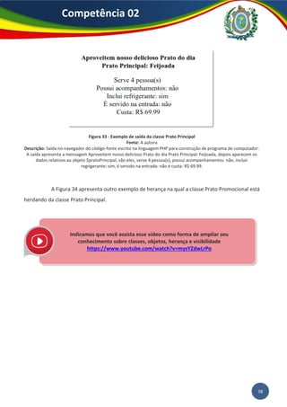 38
Competência 02
Figura 33 - Exemplo de saída da classe Prato Principal
Fonte: A autora
Descrição: Saída no navegador do código-fonte escrito na linguagem PHP para construção de programa de computador.
A saída apresenta a mensagem Aproveitem nosso delicioso Prato do dia Prato Principal: Feijoada, depois aparecem os
dados relativos ao objeto $pratoPrincipal, são eles, serve 4 pessoa(s), possui acompanhamentos: não, incluir
regrigerante: sim, é servido na entrada: não e custa: R$ 69.99.
A Figura 34 apresenta outro exemplo de herança na qual a classe Prato Promocional está
herdando da classe Prato Principal.
Indicamos que você assista esse vídeo como forma de ampliar seu
conhecimento sobre classes, objetos, herança e visibilidade
https://www.youtube.com/watch?v=mysYZdwLrPo
 