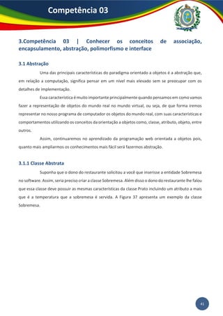 41
Competência 03
3.Competência 03 | Conhecer os conceitos de associação,
encapsulamento, abstração, polimorfismo e interface
3.1 Abstração
Uma das principais características do paradigma orientado a objetos é a abstração que,
em relação a computação, significa pensar em um nível mais elevado sem se preocupar com os
detalhes de implementação.
Essa característica é muito importante principalmente quando pensamos em como vamos
fazer a representação de objetos do mundo real no mundo virtual, ou seja, de que forma iremos
representar no nosso programa de computador os objetos do mundo real, com suas características e
comportamentos utilizando os conceitos da orientação a objetos como, classe, atributo, objeto, entre
outros.
Assim, continuaremos no aprendizado da programação web orientada a objetos pois,
quanto mais ampliarmos os conhecimentos mais fácil será fazermos abstração.
3.1.1 Classe Abstrata
Suponha que o dono do restaurante solicitou a você que inserisse a entidade Sobremesa
no software. Assim, seria preciso criar a classe Sobremesa. Além disso o dono do restaurante lhe falou
que essa classe deve possuir as mesmas características da classe Prato incluindo um atributo a mais
que é a temperatura que a sobremesa é servida. A Figura 37 apresenta um exemplo da classe
Sobremesa.
 