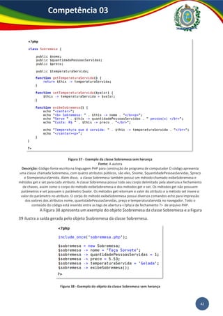 42
Competência 03
Figura 37 - Exemplo da classe Sobremesa sem herança
Fonte: A autora
Descrição: Código-fonte escrito na linguagem PHP para construção de programa de computador O código apresenta
uma classe chamada Sobremesa, com quatro atributos públicos, são eles, $nome, $quantidadePessoasServidas, $preco
e $temperaturaServida. Além disso, a classe Sobremesa também possui um método chamado exibeSobremesa e
métodos get e set para cada atributo. A classe Sobremesa possui todo seu corpo delimitado pela abertura e fechamento
de chaves, assim como o corpo do método exibeSobremesa e dos métodos get e set. Os métodos get não possuem
parâmetros e set possuem o parâmetro $valor. Os métodos get retornam o valor do atributo e o método set insere o
valor do parâmetro no atributo. O corpo do método exibeSobremesa possui diversos comandos echo para impressão
dos valores dos atributos nome, quantidadePessoasServidas, preço e temperaturaServida no navegador. Todo o
conteúdo do código está inserido entre as tags de abertura <?php e de fechamento ?> de arquivo PHP.
A Figura 38 apresenta um exemplo do objeto $sobremesa da classe Sobremesa e a Figura
39 ilustra a saída gerada pelo objeto $sobremesa da classe Sobremesa.
Figura 38 - Exemplo do objeto da classe Sobremesa sem herança
 