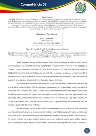 43
Competência 03
Fonte: A autora
Descrição: Código-fonte escrito na linguagem PHP para construção de programa de computador. O código apresenta a
inclusão do arquivo sobremesa.php, a criação de um objeto chamado $sobremesa da classe Sobremesa, com atribuição
do valor Taça de Sorvete para o atributo nome, valor um para o atributo quantidadePessoasServidas, valor cinco reais e
cinquenta e três centavos para o atributo preco, valor gelada para o atributo temperaturaServida do objeto $
sobremesa. E também é chamado o método exibeSobremesa. Todo o conteúdo do código está inserido entre as tags de
abertura <?php e de fechamento ?> de arquivo PHP.
Figura 39 - Exemplo de saída da classe Sobremesa sem herança
Fonte: A autora
Descrição: Saída no navegador do código-fonte escrito na linguagem PHP para construção de programa de computador.
A saída apresenta a mensagem Sobremesa: Taça Sorvete, depois aparecem os dados relativos ao objeto $sobremesa,
são eles, serve 1 pessoa(s), custa: R$ 5.53 e temperatura servida é: gelada.
Você observou que os atributos nome, quantidade de pessoas servidas e preço são os
mesmos atributos já existentes na classe Prato? Então, não seria melhor utilizar o reuso de código e
colocar a classe Sobremesa herdando da classe Prato? A resposta é não, pois além dos atributos
citados anteriormente a classe Prato possui um atributo a mais que é se possui acompanhamento. E
não faz sentido a classe Sobremesa possuir o atributo $possuiAcompanhamento. Como resolver essa
questão? Uma possível solução é através do uso de classes abstratas.
As classes abstratas são classes especiais, a principal diferença entre uma classe abstrata
e uma classe comum está no fato das abstratas não poderem ser instanciadas, sendo necessário a
criação de uma subclasse para herdá-la. Uma classe é caracterizada como abstrata por precisar ser
herdada por outra classe. As classes abstratas podem possuir diversos métodos, alguns podem ser
concretos, isto é, conter corpo (conteúdo) outros podem ser abstratos, ou seja, não possuem um
corpo, só assinatura. Nos casos dos métodos abstratos a responsabilidade de implementá-los é da
subclasse que herdar da classe abstrata.
Para solucionar a questão da classe Sobremesa poderíamos criar a classe abstrata Pedido
e as classes Prato e Sobremesa herdariam dela. A ideia é inserir todas as características semelhantes
das classes Prato e Sobremesa na classe abstrata Pedido, pois esta última não precisa ser instanciada.
No mundo real não faz sentido o cliente solicitar apenas um pedido, é preciso que o pedido seja um
prato ou uma sobremesa. A Figura 40 apresenta a hierarquia das classes Pedido, Prato e Sobremesa.
 