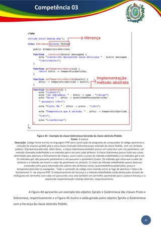 47
Competência 03
Figura 43 - Exemplo da classe Sobremesa herando da classe abstrata Pedido
Fonte: A autora
Descrição: Código-fonte escrito na linguagem PHP para construção de programa de computador O código apresenta a
inclusão do arquivo pedido.php e uma classe chamada Sobremesa que extende da classe Pedido, com um atributo
público, $temperaturaServida. Além disso, a classe Sobremesa também possui um contrutor com um parâmetro, um
método chamado exibePedido e os métodos get e set para cada atributo. A classe Sobremesa possui todo seu corpo
delimitado pela abertura e fechamento de chaves, assim como o corpo do método exibePedido e os métodos get e set.
Os métodos get não possuem parâmetros e set possuem o parâmetro $valor. Os métodos get retornam o valor do
atributo e o método set insere o valor do parâmetro no atributo. O corpo do método exibePedido possui diversos
comandos echo para impressão dos valores dos atributos nome, quantidadePessoasServidas, preco e
temperaturaServida no navegador. Todo o conteúdo do código está inserido entre as tags de abertura <?php e de
fechamento ?> de arquivo PHP. O relacionamento de herança e o método exibePedido estão destacados através de
retângulos em vermelho com cada um possuindo uma seta também em vermelho apontando para a palavra herança e a
expressão implementação método abstrato, respectivamente.
A Figura 44 apresenta um exemplo dos objetos $prato e $sobremesa das classes Prato e
Sobremesa, respectivamente e a Figura 45 ilustra a saída gerada pelos objetos $prato e $sobremesa
com a herança da classe abstrata Pedido.
 