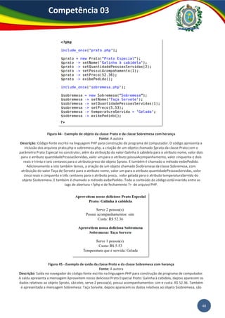 48
Competência 03
Figura 44 - Exemplo de objeto da classe Prato e da classe Sobremesa com herança
Fonte: A autora
Descrição: Código-fonte escrito na linguagem PHP para construção de programa de computador. O código apresenta a
inclusão dos arquivos prato.php e sobremesa.php, a criação de um objeto chamado $prato da classe Prato com o
parâmetro Prato Especial no construtor, além da atribuição do valor Galinha à cabidela para o atributo nome, valor dois
para o atributo quantidadePessoasServidas, valor um para o atributo possuiAcompanhamento, valor cinquenta e dois
reais e trinta e seis centavos para o atributo preco do objeto $prato. E também é chamado o método exibePedido.
Adicionamente a isto também temos, a criação de um objeto chamado $sobremesa da classe Sobremesa, com
atribuição do valor Taça de Sorvete para o atributo nome, valor um para o atributo quantidadePessoasServidas, valor
cinco reais e cinquenta e três centavos para o atributo preco, valor gelada para o atributo temperaturaServida do
objeto $sobremesa. E também é chamado o método exibePedido. Todo o conteúdo do código está inserido entre as
tags de abertura <?php e de fechamento ?> de arquivo PHP.
Figura 45 - Exemplo de saída da classe Prato e da classe Sobremesa com herança
Fonte: A autora
Descrição: Saída no navegador do código-fonte escrito na linguagem PHP para construção de programa de computador.
A saída apresenta a mensagem Aproveitem nosso delicioso Prato Especial Prato: Galinha à cabidela, depois aparecem os
dados relativos ao objeto $prato, são eles, serve 2 pessoa(s), possui acompanhamentos: sim e custa: R$ 52.36. Também
é apresentada a mensagem Sobremesa: Taça Sorvete, depois aparecem os dados relativos ao objeto $sobremesa, são
 